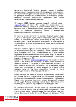 11
суперечить Конституції України, загрожує правам і свободам
громадян; закон був розкритикований міжнародними організаціями.
На початку 2013-го року навколо цієї загрози об’єдналися експерти
та громадські активісти з 5-ти вливових ГО та експертних центрів і
створили Коаліцію громадських організацій «За чесний
ре ерендум», до якої увійшов Центр UA.
19 березня 2013 Коаліція провела перший публічний захід –
«круглий стіл» на тему «Вся правда про ре ерендум», чим
розпочала публічну кампанію з критики нового закону та вимоги
прибрати його із законодавчого поля, ухваливши натоміть новий
закон, що відповідає Конституції України та європейським
стандартам проведення ре ерендумів.
На початку кампанії активісти та експерти Коаліції провели прес-
сніданки з провідними журналістами телеканалів, газет, інтернет-
видань, де розповіли про загрози цього закону, в тому числі й для
свободи слова. Також виготовили ін огра іку, в якій виклали у
зрозумілій простій ормі антидемократичні норми закону та загрози,
якій він несе.
Водночас експерти в рамках коаліції підготували текст двох подань
до Конституційного суду, які, щоправда, можуть передати суддям
лише обмежене коло осіб: Уповноважений В з прав людини,
президент України та щонайменше 45 народних депутатів. Активісти
публічно звернулися до народних депутатів ракцій з пропозицією
передати ці подання до КС.
Експерти та активісти виготовили проморолик із викладом основних
загроз цього закону для соцмереж. У перші місяці експерти та
активісти провели 7 зустрічей із представниками посольств та
представництв міжнародних організацій для роз’яснення ризиків
закону про ре ерендум. А також залучили до спільної роботи
народних депутатів від трьох опозиційних ракцій та членів
Конституційної асамблеї при президенті України.
Влітку експерти та активісти провели всеукраїнську кон еренцію
про загрози закону про ре ерендум для регіональних активістів. У
кон еренції взяли участь 60 журналістів та активістів з усієї України.
Перед ними виступили заступник голови Центральної виборчої
комісії Андрій Магера, екс-міністр юстиції Сергій Головатий, члени
Конституційної Асамблеї, відомі правники-конституціоналісти.
На початку осені Коаліція створила експертну групу для написання
нового проекту закону «Про всеукраїнський ре ерендум». Групу
очолив знаний юрист, колишній суддя Конституційного суду, екс-
голова Центральної виборчої комісії Володимир Шаповал. Група
 