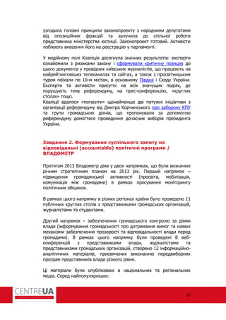 12
узгодила головні принципи законопроекту з народними депутатами
від опозиційних ракцій та залучила до спільної роботи
представника міністерства юстиції. Законопроект готовий. Активісти
лобіюють внесення його на реєстрацію у парламенті.
У медійному полі Коаліція досягнула значних результатів: експерти
ознайомили з ризиками закону і с ормували критичну позицію до
цього документа у провідних київських журналістів, що працюють на
найрейтинговіших телеканалах та сайтах, а також з просвітницьким
туром поїхали по 10-м містам, в основному Півдня і Сходу України.
Експерти та активісти присутні на всіх значущих подіях, де
порушують тему ре ерендуму, на прес-кон еренціях, «круглих
столах» тощо.
Коаліції вдалося «погасити» щонайменше дві потужні ініціативи з
організації ре ерендуму від Дмитра Корчинського про заборону КПУ
та групи громадських діячів, що пропонували за допомогою
ре ерендуму домогтися проведення дочасних виборів президента
України.
Завдання 2. Формування суспільного запиту на
відповідальні (accountable) політичні програми /
ВЛАДОМЕТР
Протягом 2013 Владометр діяв у двох напрямках, що були визначені
річним стратегічним планом на 2013 рік. Перший напрямок –
підвищення громадянської активності (просвіта, мобілізація,
комунікація між громадами) в рамках просування моніторингу
політичних обіцянок.
В рамках цього напрямку в різних регіонах країни було проведено 11
публічних круглих столів з представниками громадських організацій,
журналістами та студентами.
Другий напрямок – забезпечення громадського контролю за діями
влади (ін ормування громадськості про дотримання вимог та наявні
механізми забезпечення прозорості та відповідальності влади перед
громадами). В рамках цього напрямку були проведені 8 веб-
кон еренцій з представниками влади, журналістами та
представниками громадських організацій, створено 12 ін ормаційно-
аналітичних матеріалів, присвячених виконанню передвиборних
програм представників влади різного рівня.
Ці матеріали були опубліковані в національних та регіональних
медіа. Серед найпопулярніших:
 