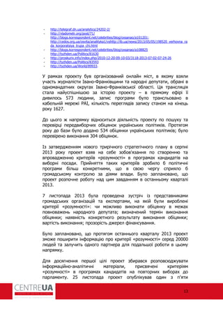 13
- http://telegraf.dn.ua/analytics/24202-2/
- http://vladometr.org/post/71/
http://blogs.korrespondent.net/celebrities/blog/oxsanao/a101201;
http://cedos.org.ua/osvita/analityka1/vshttp://lb.ua/news/2013/05/05/198520_verhovna_ra
da_korporatsiya_trupa_chi.html
- http://blogs.korrespondent.net/celebrities/blog/oxsanao/a108825
http://tyzhden.ua/Politics/81630
- http://proskuriv.info/index.php/2010-12-20-09-10-03/3118-2013-07-02-07-24-26
- http://tyzhden.ua/Politics/83593
- http://tyzhden.ua/World/89933.
У рамках проекту був організований онлайн міст, в якому взяли
участь журналісти Івано-Франківщини та народні депутати, обрані в
одномандатних округах Івано-Франківської області. Ця трансляція
стала найуспішнішою за історію проекту – в прямому е ірі її
дивилось 573 людини, запис програми було трансльовано в
кабельній мережі АІ, кількість переглядів запису станом на кінець
року 1627.
До цього ж напрямку відноситься діяльність проекту по пошуку та
перевірці передвиборчих обіцянок українських політиків. Протягом
року до бази було додано 534 обіцянки українських політиків; було
перевірено виконання 304 обіцянок.
Із затвердженням нового трирічного стратегічного плану в серпні
2013 року проект взяв на себе зобов'язання по створенню та
впровадженню критеріїв «розумності» в програмах кандидатів на
виборні посади. Прийняття таких критеріїв зробило б політичні
програми більш конкретними, що в свою чергу сприяло б
громадському контролю за діями влади. Було заплановано, що
проект розпочне роботу над цим завданням в останньому кварталі
2013.
7 листопада 2013 була проведена зустріч із представниками
громадських організацій та експертами, на якій були вироблені
критерії «розумності»: чи можливо виконати обіцянку в межах
повноважень народного депутата; визначений термін виконання
обіцянки; наявність конкретного результату виконання обіцянки;
вартість виконання; прозорість джерел інансування.
Було заплановано, що протягом останнього кварталу 2013 проект
зможе поширити ін ормацію про критерії «розумності» серед 20000
людей та залучить одного партнера для подальшої роботи в цьому
напрямку.
Для досягнення першої цілі проект збирався розповсюджувати
ін ормаційно-аналітичні матеріали, присвячені критеріям
«розумності» в програмах кандидатів на повторних виборах до
парламенту. 25 листопада проект опублікував один з п'яти
 