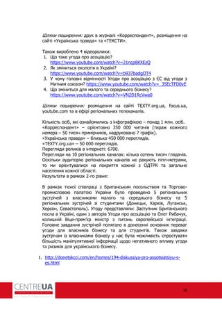 16
Шляхи поширення: друк в журналі «Корреспондент», розміщення на
сайті «Українська правда» та «ТЕКСТИ».
Також вироблено 4 відеоролики:
1. Що таке угода про асоціацію?
https://www.youtube.com/watch?v=21ncp8KXEzQ
2. Як зміниться екологія в Україні?
https://www.youtube.com/watch?v=b937badgOT4
3. У чому головні відмінності Угоди про асоціацію з ЄС від угоди з
Митним союзом? https://www.youtube.com/watch?v=_35EcTFD0vE
4. Що зміниться для малого та середнього бізнесу?
https://www.youtube.com/watch?v=VN2D1RcVwa0
Шляхи поширення: розміщення на сайті TEXTY.org.ua, focus.ua,
youtube.com та в е ірі регіональних телеканалів.
Кількість осіб, які ознайомились з ін огра ікою – понад 1 млн. осіб.
«Корреспондент» – орієнтовно 350 000 читачів (тираж кожного
номера – 50 тисяч примірників, надруковано 7 гра ік).
«Українська правда» – близько 450 000 переглядів.
«TEXTY.org.ua» – 50 000 переглядів.
Перегляди роликів в інтернеті: 6700.
Перегляди на 10 регіональних каналах: кілька сотень тисяч глядачів.
Оскільки аудиторію регіональних каналів не рахують піпл-метрами,
то ми орієнтувалися на покриття кожної з ОДТ К та загальне
населення кожної області.
езультати в рамках 2-го рівня:
В рамках тісної співпраці з Британським посольством та Торгово-
промисловою палатою України було проведено 5 регіональних
зустрічей з власниками малого та середнього бізнесу та 5
регіональних зустрічей зі студентами (Донецьк, Харків, Луганськ,
Херсон, Севастополь). Угоду представляли: Заступник Британського
посла в Україні, один з авторів Угоди про асоціацію та Олег ибачук,
колишній Віце-прем’єр міністр з питань європейської інтеграції.
Головне завдання зустрічей полягало в донесенні основних переваг
угоди для власників бізнесу та для студентів. Також завдяки
зустрічам із власниками бізнесу у нас була можливість спростувати
більшість маніпулятивної ін ормації щодо негативного впливу угоди
та ризиків для українського бізнесу.
1. http://donetskcci.com/en/homes/194-diskussiya-pro-assotsiatsiyu-s-
es.html
 
