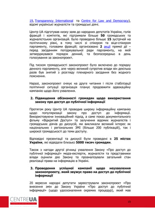 19
19, Transparency International та Centre for Law and Democracy),
відомі українські журналісти та громадські діячі.
Центр UA підготував низку заяв до народних депутатів України, голів
ракцій і комітетів, які підтримали більше 50 громадських та
журналістських організацій. Було проведено більше 15 зустрічей на
політичному рівні, в тому числі зі спікером та віце-спікером
парламенту, головами ракцій; організовано 2 акції прямої дії –
перед засіданням погоджувальної ради парламенту, на якій
затверджувався порядок денний, та безпосередньо в день
голосування за законопроект.
Під тиском громадськості законопроект було включено до порядку
денного парламенту, але через великий супротив влади він декілька
разів був знятий з розгляду пленарного засідання без жодного
пояснення.
Наразі, законопроект очікує на друге читання і після стабілізації
політичної ситуації організація планує продовжити адвокаційну
кампанію щодо його ухвалення.
2. Підвищення обізнаності громадян щодо використання
закону про доступ до публічної інформації
Протягом року Центр UA проводив широку ін ормаційну кампанію
щодо популяризації закону про доступ до ін ормації.
Використовуючи інноваційний підхід, а саме показ документального
ільму «Відкритий Доступ» та залучення відомих журналістів і
громадських діячів до дискусій, ми викликали великий інтерес як
національних і регіональних ЗМІ (більше 200 публікацій), так і
широкої громадськості до теми доступу.
Відповідні презентації та дискусії були проведені в 25 містах
України, які відвідали близько 5000 тисяч громадян.
Також з нагоди другої річниці ухвалення Закону «Про доступ до
публічної ін ормації» медіа-експерти, журналісти та представники
влади оцінили дію Закону та проаналізували загальний стан
реалізації права на ін ормацію в Україні.
3. Проведення успішної кампанії щодо неухвалення
законопроекту, який звужує право на доступ до публічної
інформації
20 вересня народні депутати зареєстрували законопроект «Про
внесення змін до Закону України «Про доступ до публічної
ін ормації» (щодо удосконалення окремих процедур), який мав
 