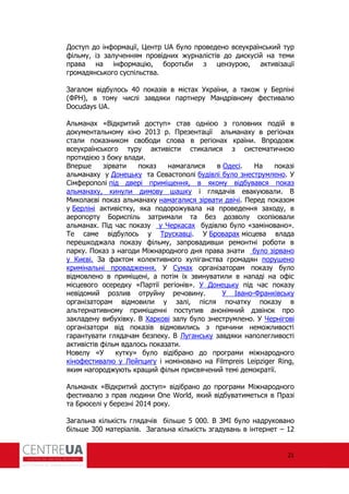 21
Доступ до ін ормації, Центр UA було проведено всеукраїнський тур
ільму, із залученням провідних журналістів до дискусій на теми
права на ін ормацію, боротьби з цензурою, активізації
громадянського суспільства.
Загалом відбулось 40 показів в містах України, а також у Берліні
(Ф Н), в тому числі завдяки партнеру Мандрівному естивалю
Docudays UA.
Альманах «Відкритий доступ» став однією з головних подій в
документальному кіно 2013 р. Презентації альманаху в регіонах
стали показником свободи слова в регіонах країни. Впродовж
всеукраїнського туру активісти стикалися з систематичною
протидією з боку влади.
Вперше зірвати показ намагалися в Одесі. На показі
альманаху у Донецьку та Севастополі будівлі було знеструмлено. У
Сім ерополі під двері приміщення, в якому відбувався показ
альманаху, кинули димову шашку і глядачів евакуювали. В
Миколаєві показ альманаху намагалися зірвати двічі. Перед показом
у Берліні активістку, яка подорожувала на проведення заходу, в
аеропорту Бориспіль затримали та без дозволу скопіювали
альманах. Під час показу у Черкасах будівлю було «заміновано».
Те саме відбулось у Трускавці. У Броварах місцева влада
перешкоджала показу ільму, запровадивши ремонтні роботи в
парку. Показ з нагоди Міжнародного дня права знати було зірвано
у Києві. За актом колективного хуліганства громадян порушено
кримінальні провадження. У Сумах організаторам показу було
відмовлено в приміщені, а потім їх звинуватили в нападі на о іс
місцевого осередку «Партії регіонів». У Донецьку під час показу
невідомий розлив отруйну речовину. У Івано-Франківську
організаторам відмовили у залі, після початку показу в
альтернативному приміщенні поступив анонімний дзвінок про
закладену вибухівку. В Харкові залу було знеструмлено. У Чернігові
організатори від показів відмовились з причини неможливості
гарантувати глядачам безпеку. В Луганську завдяки наполегливості
активістів ільм вдалось показати.
Новелу «У кутку» було відібрано до програми міжнародного
кіно естивалю у Лейпцигу і номіновано на Filmpreis Leipziger Ring,
яким нагороджують кращий ільм присвячений темі демократії.
Альманах «Відкритий доступ» відібрано до програми Міжнародного
естивалю з прав людини One World, який відбуватиметься в Празі
та Брюселі у березні 2014 року.
Загальна кількість глядачів більше 5 000. В ЗМІ було надруковано
більше 300 матеріалів. Загальна кількість згадувань в інтернет – 12
 