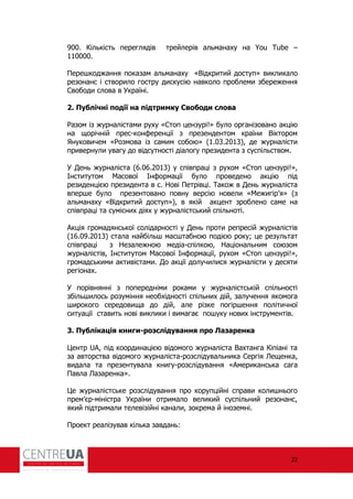 22
900. Кількість переглядів трейлерів альманаху на You Tube –
110000.
Перешкоджання показам альманаху «Відкритий доступ» викликало
резонанс і створило гостру дискусію навколо проблеми збереження
Свободи слова в Україні.
2. Публічні події на підтримку Свободи слова
азом із журналістами руху «Стоп цензурі!» було організовано акцію
на щорічній прес-кон еренції з презендентом країни Віктором
Януковичем « озмова із самим собою» (1.03.2013), де журналісти
привернули увагу до відсутності діалогу президента з суспільством.
У День журналіста (6.06.2013) у співпраці з рухом «Стоп цензурі!»,
Інститутом Масової Ін ормації було проведено акцію під
резиденцією президента в с. Нові Петрівці. Також в День журналіста
вперше було презентовано повну версію новели «Межигір’я» (з
альманаху «Відкритий доступ»), в якій акцент зроблено саме на
співпраці та сумісних діях у журналістський спільноті.
Акція громадянської солідарності у День проти репресій журналістів
(16.09.2013) стала найбільш масштабною подією року; це результат
співпраці з Незалежною медіа-спілкою, Національним союзом
журналістів, Інститутом Масової Ін ормації, рухом «Стоп цензурі!»,
громадськими активістами. До акції долучилися журналісти у десяти
регіонах.
У порівнянні з попередніми роками у журналістській спільності
збільшилось розуміння необхідності спільних дій, залучення якомога
широкого середовища до дій, але різке погіршення політичної
ситуації ставить нові виклики і вимагає пошуку нових інструментів.
3. Публікація книги-розслідування про Лазаренка
Центр UA, під координацією відомого журналіста Вахтанга Кіпіані та
за авторства відомого журналіста-розслідувальника Сергія Лещенка,
видала та презентувала книгу-розслідування «Американська сага
Павла Лазаренка».
Це журналістське розслідування про корупційні справи колишнього
прем’єр-міністра України отримало великий суспільний резонанс,
який підтримали телевізійні канали, зокрема й іноземні.
Проект реалізував кілька завдань:
 