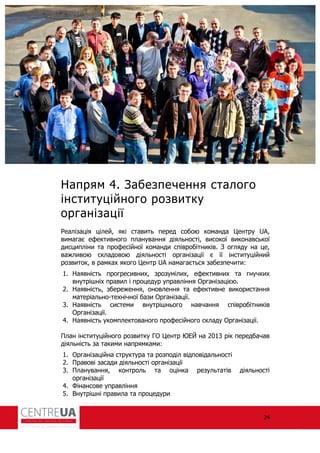 24
Напрям 4. Забезпечення сталого
інституційного розвитку
організації
еалізація цілей, які ставить перед собою команда Центру UA,
вимагає е ективного планування діяльності, високої виконавської
дисципліни та про есійної команди співробітників. З огляду на це,
важливою складовою діяльності організації є її інституційний
розвиток, в рамках якого Центр UA намагається забезпечити:
1. Наявність прогресивних, зрозумілих, е ективних та гнучких
внутрішніх правил і процедур управління Організацією.
2. Наявність, збереження, оновлення та е ективне використання
матеріально-технічної бази Організації.
3. Наявність системи внутрішнього навчання співробітників
Організації.
4. Наявність укомплектованого про есійного складу Організації.
План інституційного розвитку ГО Центр ЮЕЙ на 2013 рік передбачав
діяльність за такими напрямками:
1. Організаційна структура та розподіл відповідальності
2. Правові засади діяльності організації
3. Планування, контроль та оцінка результатів діяльності
організації
4. Фінансове управління
5. Внутрішні правила та процедури
 