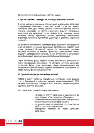25
За минулий рік були реалізовані наступні задачі:
І. Організаційна структура та розподіл відповідальності
З метою забезпечення належного контролю за діяльністю організації
роз ормовано Правління і створено новий орган під назвою
Наглядова рада. До її складу увійшло 5 зовнішніх ахівців, які не є
членами організації, не можуть отримувати будь-яку матеріальну
винагороду від організації та не можуть бути родичами членів
керівного складу організації (голови організації, виконавчого
директора, головного бухгалтера, директора з розвитку, керівників
проектів).
До основних повноважень Наглядової ради віднесено: затвердження
умов контракту з Головою Організації; затвердження стратегічного
плану діяльності Організації; нагляд за виконанням основних
напрямів діяльності та завдань Організації; затвердження річного
бюджету; затвердження балансів, річних змістовних та інансових
звітів Організації; заслуховування звітів Голови Організації.
Окрім Наглядової ради, введено посаду Виконавчого директора, на
якого покладається планування та контроль поточної діяльності
організації. Більш чітко закріплено с ери відповідальності між
керівним складом організації, порядок делегування повноважень та
право підпису інансових документів.
ІІ. Правові засади діяльності організації
обота в цьому напрямку передбачала реєстрацію нової редакції
статуту Організації та зміну коду неприбутковості організації з 0011
на 0006, що дозволило розширити коло можливих джерел залучення
коштів на статутну діяльність.
еєстрація нової редакції статуту забезпечила:
- приведення статуту організації у відповідність до
нового Закону «Про громадські об’єднання»;
- створення умов надання Центром ЮЕЙ грантів та
субгрантів партнерським організаціям;
- легалізацію нової організаційної структури Центру
ЮЕЙ та розподілу повноважень;
- розширення території та с ери діяльності
Організації.
 