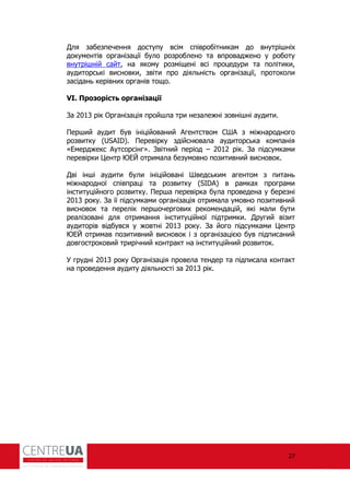27
Для забезпечення доступу всім співробітникам до внутрішніх
документів організації було розроблено та впроваджено у роботу
внутрішній сайт, на якому розміщені всі процедури та політики,
аудиторські висновки, звіти про діяльність організації, протоколи
засідань керівних органів тощо.
VI. Прозорість організації
За 2013 рік Організація пройшла три незалежні зовнішні аудити.
Перший аудит був ініційований Агентством США з міжнародного
розвитку (USAID). Перевірку здійснювала аудиторська компанія
«Емерджекс Аутсорсінг». Звітний період – 2012 рік. За підсумками
перевірки Центр ЮЕЙ отримала безумовно позитивний висновок.
Дві інші аудити були ініційовані Шведським агентом з питань
міжнародної співпраці та розвитку (SIDA) в рамках програми
інституційного розвитку. Перша перевірка була проведена у березні
2013 року. За її підсумками організація отримала умовно позитивний
висновок та перелік першочергових рекомендацій, які мали бути
реалізовані для отримання інституційної підтримки. Другий візит
аудиторів відбувся у жовтні 2013 року. За його підсумками Центр
ЮЕЙ отримав позитивний висновок і з організацією був підписаний
довгостроковий трирічний контракт на інституційний розвиток.
У грудні 2013 року Організація провела тендер та підписала контакт
на проведення аудиту діяльності за 2013 рік.
 