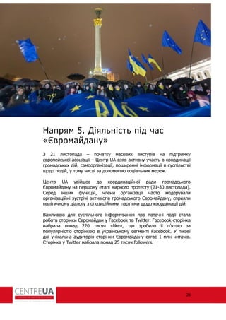 28
Напрям 5. Діяльність під час
«Євромайдану»
З 21 листопада – початку масових виступів на підтримку
європейської асоціації – Центр UA взяв активну участь в координації
громадських дій, самоорганізації, поширенні ін ормації в суспільстві
щодо подій, у тому числі за допомогою соціальних мереж.
Центр UA увійшов до координаційної ради громадського
Євромайдану на першому етапі мирного протесту (21-30 листопада).
Серед інших ункцій, члени організації часто модерували
організаційні зустрічі активістів громадського Євромайдану, сприяли
політичному діалогу з опозиційними партіями щодо координації дій.
Важливою для суспільного ін ормування про поточні події стала
робота сторінки Євромайдан у Facebook та Twitter. Facebook-сторінка
набрала понад 220 тисяч «like», що зробило її п’ятою за
популярністю сторінкою в українському сегменті Facebook. У пікові
дні унікальна аудиторія сторінки Євромайдану сягає 1 млн читачів.
Сторінка у Twitter набрала понад 25 тисяч followers.
 