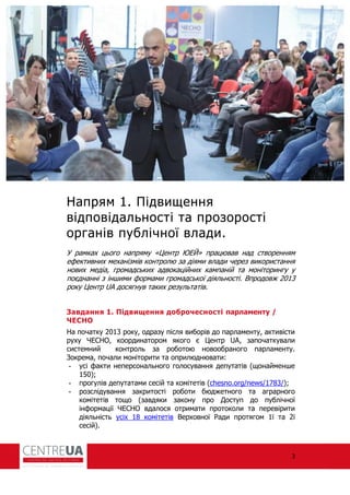 3
Напрям 1. Підвищення
відповідальності та прозорості
органів публічної влади.
У рамках цього напряму «Центр ЮЕЙ» працював над створенням
е ективних механізмів контролю за діями влади через використання
нових медіа, громадських адвокаційних кампаній та моніторингу у
поєднанні з іншими ормами громадської діяльності. Впродовж 2013
року Центр UA досягнув таких результатів.
Завдання 1. Підвищення доброчесності парламенту /
ЧЕСНО
На початку 2013 року, одразу після виборів до парламенту, активісти
руху ЧЕСНО, координатором якого є Центр UA, започаткували
системний контроль за роботою новообраного парламенту.
Зокрема, почали моніторити та оприлюднювати:
- усі акти неперсонального голосування депутатів (щонайменше
150);
- прогулів депутатами сесій та комітетів (chesno.org/news/1783/);
- розслідування закритості роботи бюджетного та аграрного
комітетів тощо (завдяки закону про Доступ до публічної
ін ормації ЧЕСНО вдалося отримати протоколи та перевірити
діяльність усіх 18 комітетів Верховної ади протягом 1ї та 2ї
сесій).
 