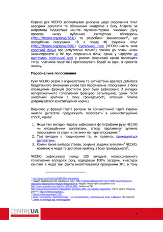 4
Окремо рух ЧЕСНО започаткував дискусію щодо скорочення пільг
народних депутатів та збільшення контролю з боку Апарату за
витратами бюджетних коштів парламентарями. Учасники руху
провели низку публічних експертних обговорень
(http://chesno.org/news/883/) та розробили законопроект1
, що
передбачав скасування 18 з понад 40 існуючих пільг
(http://chesno.org/news/880/). Суспільний тиск (ЧЕСНО навіть зняв
короткий ільм про депутатські пільги2
) призвів до появи низки
законопроектів у В про скорочення пільг, однак у нардепів не
вистачило політичної волі у розпал інансової кризи полегшити
тягар платників податків і проголосувати бодай за один із проектів
закону.
Персональне голосування
уху ЧЕСНО разом з журналістами та активістами вдалося добитися
бездоганного виконання умови про персональне голосування з боку
опозиційних ракцій (протягом року було за іксовано 3 випадки
неперсонального голосування ракцією Батьківщина, однак після
шквальної критики з боку громадськості, опозиція почала
дотримуватися конституційної норми).
Водночас у ракції Партії регіонів та Комуністичної партії України
чимало депутатів продовжують голосувати в неконституційний
спосіб, однак:
1. Якщо такі випадки відразу за іксовані отогра ами руху ЧЕСНО
чи опозиційними депутатами, спікер парламенту зупиняє
голосування та ставить питання на переголосування.3
2. Такі випадки є поодинокими та, як правило, приховуються
депутатами.
3. Кожен такий випадок ставав, зокрема завдяки зусиллям4
ЧЕСНО,
новиною в медіа та зустрічав критику з боку громадськості5
.
ЧЕСНО за іксувало понад 120 випадків неперсонального
голосування впродовж року, відвідавши 100% засідань. Унаслідок
кампанії в медіа такі акти висвітлювалися провідними ЗМІ, в тому
1
http://prezi.com/ddsz2mjfn88v/filter-the-power/
2
Нардеп Яворівський про скасування пільг: http://obozrevatel.com/interview/74035-yavorivskij-pevni-
deputatski-pilgi-potribno-negajno-skasuvati.htm; Нардеп Ляшко про скасування пільг:
http://www.youtube.com/watch?v=34tc6jL6K6c; Сюжет на ТВі:
http://tvi.ua/new/2013/02/15/deputatam_povernut_pilhy_na_socialnu_dopomohu; стаття Сергія Лещенка
для УП: http://chesno.org/post/1/
3
http://chesno.org/news/1720/
4
Акція з листівками «Верховна ада – не консерваторія», партизанська акція з а ішами про піаністів
5
Стаття на Вікіпедії про «кнопкодавів»
 
