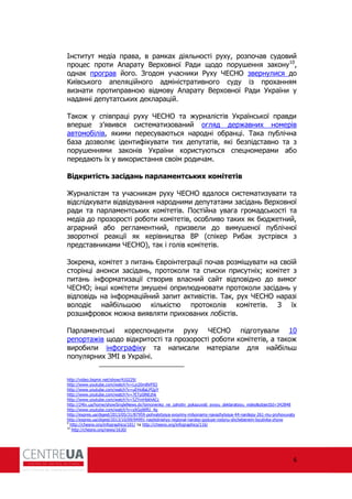 6
Інститут медіа права, в рамках діяльності руху, розпочав судовий
процес проти Апарату Верховної ади щодо порушення закону10
,
однак програв його. Згодом учасники уху ЧЕСНО звернулися до
Київського апеляційного адміністративного суду із проханням
визнати протиправною відмову Апарату Верховної ади України у
наданні депутатських декларацій.
Також у співпраці руху ЧЕСНО та журналістів Української правди
вперше з’явився систематизований огляд державних номерів
автомобілів, якими пересуваються народні обранці. Така публічна
база дозволяє іденти ікувати тих депутатів, які безпідставно та з
порушеннями законів України користуються спецномерами або
передають їх у використання своїм родичам.
Відкритість засідань парламентських комітетів
Журналістам та учасникам руху ЧЕСНО вдалося систематизувати та
відслідкувати відвідування народними депутатами засідань Верховної
ради та парламентських комітетів. Постійна увага громадськості та
медіа до прозорості роботи комітетів, особливо таких як бюджетний,
аграрний або регламентний, призвели до вимушеної публічної
зворотної реакції як керівництва В (спікер ибак зустрівся з
представниками ЧЕСНО), так і голів комітетів.
Зокрема, комітет з питань Євроінтеграції почав розміщувати на своїй
сторінці анонси засідань, протоколи та списки присутніх; комітет з
питань ін орматизації створив власний сайт відповідно до вимог
ЧЕСНО; інші комітети змушені оприлюднювати протоколи засідань у
відповідь на ін ормаційний запит активістів. Так, рух ЧЕСНО наразі
володіє найбільшою кількістю протоколів комітетів. З їх
розши ровок можна виявляти прихованих лобістів.
Парламентські кореспонденти руху ЧЕСНО підготували 10
репортажів щодо відкритості та прозорості роботи комітетів, а також
виробили ін огра іку та написали матеріали для найбільш
популярних ЗМІ в Україні.
http://video.bigmir.net/show/410229/
http://www.youtube.com/watch?v=Lyi20mBVPIQ
http://www.youtube.com/watch?v=uEHo8aLPQpY
http://www.youtube.com/watch?v=7ETpSlNEzhk
http://www.youtube.com/watch?v=5ZYmHbkhACc
http://24tv.ua/home/showSingleNews.do?simonenko_ne_zahotiv_pokazuvati_svoyu_deklaratsiyu_video&objectId=342848
http://www.youtube.com/watch?v=xXGgWlfU_4g
http://expres.ua/digest/2013/05/31/87959-pohvalytysya-svoyimy-milyonamy-navazhylysya-44-nardepy-261-mu-pryhovuvaty
http://expres.ua/digest/2013/10/09/94991-naybidnishyy-regional-nardep-goduye-rodynu-shchebenem-byutivka-zhyve
9
http://chesno.org/infographics/101/ та http://chesno.org/infographics/116/
10
http://chesno.org/news/1630/
 