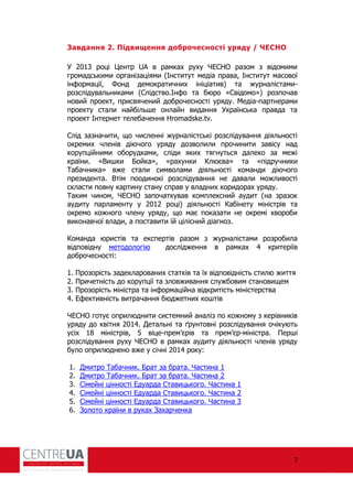 7
Завдання 2. Підвищення доброчесності уряду / ЧЕСНО
У 2013 році Центр UA в рамках руху ЧЕСНО разом з відомими
громадськими організаціями (Інститут медіа права, Інститут масової
ін ормації, Фонд демократичних ініціатив) та журналістами-
розслідувальниками (Слідство.Ін о та бюро «Свідомо») розпочав
новий проект, присвячений доброчесності уряду. Медіа-партнерами
проекту стали найбільше онлайн видання Українська правда та
проект Інтернет телебачення Hromadske.tv.
Слід зазначити, що численні журналістські розслідування діяльності
окремих членів діючого уряду дозволили прочинити завісу над
корупційними оборудками, сліди яких тягнуться далеко за межі
країни. «Вишки Бойка», «рахунки Клюєва» та «підручники
Табачника» вже стали символами діяльності команди діючого
президента. Втім поодинокі розслідування не давали можливості
скласти повну картину стану справ у владних коридорах уряду.
Таким чином, ЧЕСНО започаткував комплексний аудит (на зразок
аудиту парламенту у 2012 році) діяльності Кабінету міністрів та
окремо кожного члену уряду, що має показати не окремі хвороби
виконавчої влади, а поставити їй цілісний діагноз.
Команда юристів та експертів разом з журналістами розробила
відповідну методологію дослідження в рамках 4 критеріїв
доброчесності:
1. Прозорість задекларованих статків та їх відповідність стилю життя
2. Причетність до корупції та зловживання службовим становищем
3. Прозорість міністра та ін ормаційна відкритість міністерства
4. Е ективність витрачання бюджетних коштів
ЧЕСНО готує оприлюднити системний аналіз по кожному з керівників
уряду до квітня 2014. Детальні та ґрунтовні розслідування очікують
усіх 18 міністрів, 5 віце-прем’єрів та прем’єр-міністра. Перші
розслідування руху ЧЕСНО в рамках аудиту діяльності членів уряду
було оприлюднено вже у січні 2014 року:
1. Дмитро Табачник. Брат за брата. Частина 1
2. Дмитро Табачник. Брат за брата. Частина 2
3. Сімейні цінності Едуарда Ставицького. Частина 1
4. Сімейні цінності Едуарда Ставицького. Частина 2
5. Сімейні цінності Едуарда Ставицького. Частина 3
6. Золото країни в руках Захарченка
 