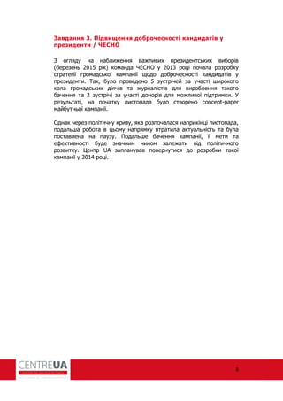 8
Завдання 3. Підвищення доброчесності кандидатів у
президенти / ЧЕСНО
З огляду на наближення важливих президентських виборів
(березень 2015 рік) команда ЧЕСНО у 2013 році почала розробку
стратегії громадської кампанії щодо доброчесності кандидатів у
президенти. Так, було проведено 5 зустрічей за участі широкого
кола громадських діячів та журналістів для вироблення такого
бачення та 2 зустрічі за участі донорів для можливої підтримки. У
результаті, на початку листопада було створено concept-paper
майбутньої кампанії.
Однак через політичну кризу, яка розпочалася наприкінці листопада,
подальша робота в цьому напрямку втратила актуальність та була
поставлена на паузу. Подальше бачення кампанії, її мети та
е ективності буде значним чином залежати від політичного
розвитку. Центр UA запланував повернутися до розробки такої
кампанії у 2014 році.
 