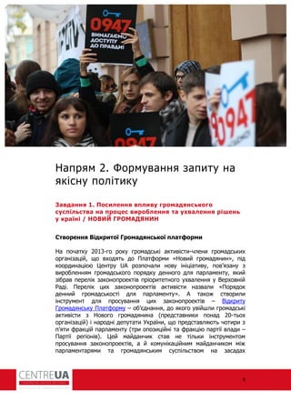 9
Напрям 2. Формування запиту на
якісну політику
Завдання 1. Посилення впливу громадянського
суспільства на процес вироблення та ухвалення рішень
у країні / НОВИЙ ГРОМАДЯНИН
Створення Відкритої Громадянської платформи
На початку 2013-го року громадські активісти-члени громадських
організацій, що входять до Плат орми «Новий громадянин», під
координацією Центру UA розпочали нову ініціативу, пов’язану з
виробленням громадського порядку денного для парламенту, який
зібрав перелік законопроектів пріоритетного ухвалення у Верховній
аді. Перелік цих законопроектів активісти назвали «Порядок
денний громадськості для парламенту». А також створили
інструмент для просування цих законопроектів – Відкриту
Громадянську Плат орму – об’єднання, до якого увійшли громадські
активісти з Нового громадянина (представники понад 20-тьох
організацій) і народні депутати України, що представляють чотири з
п’яти ракцій парламенту (три опозиційні та ракцію партії влади –
Партії регіонів). Цей майданчик став не тільки інструментом
просування законопроектів, а й комунікаційним майданчиком між
парламентарями та громадянським суспільством на засадах
 