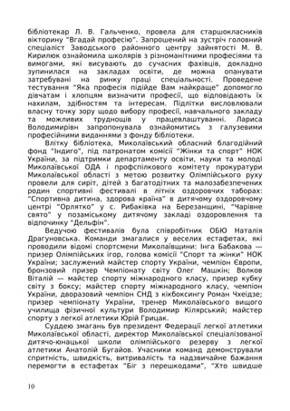 бібліотекар Л. В. Гальченко, провела для старшокласників
вікторину “Вгадай професію”. Запрошений на зустріч головний
спеціаліст Заводського районного центру зайнятості М. В.
Кирилюк ознайомила школярів з різноманітними професіями та
вимогами, які висувають до сучасних фахівців, докладно
зупинилася на закладах освіти, де можна опанувати
затребувані на ринку праці спеціальності. Проведене
тестування “Яка професія підійде Вам найкраще” допомогло
дівчатам і хлопцям визначити професії, що відповідають їх
нахилам, здібностям та інтересам. Підлітки висловлювали
власну точку зору щодо вибору професії, навчального закладу
та можливих труднощів у працевлаштуванні. Лариса
Володимирівн запропонувала ознайомитись з галузевими
професійними виданнями з фонду бібліотеки.
Влітку бібліотека, Миколаївський обласний благодійний
фонд “Індиго”, під патронатом комісії “Жінки та спорт” НОК
України, за підтримки департаменту освіти, науки та молоді
Миколаївської ОДА і профспілкового комітету прокуратури
Миколаївської області з метою розвитку Олімпійського руху
провели для сиріт, дітей з багатодітних та малозабезпечених
родин спортивні фестивалі в літніх оздоровчих таборах:
“Спортивна дитина, здорова країна” в дитячому оздоровчому
центрі “Орлятко” у с. Рибаківка на Березанщині, “Чарівне
свято” у позаміському дитячому закладі оздоровлення та
відпочинку “Дельфін”.
Ведучою фестивалів була співробітник ОБЮ Наталія
Драгуновська. Команди змагалися у веселих естафетах, які
проводили відомі спортсмени Миколаївщини: Інга Бабакова —
призер Олімпійських ігор, голова комісії “Спорт та жінки” НОК
України; заслужений майстер спорту України, чемпіон Європи,
бронзовий призер Чемпіонату світу Олег Машкін; Волков
Віталій — майстер спорту міжнародного класу, призер кубку
світу з боксу; майстер спорту міжнародного класу, чемпіон
України, дворазовий чемпіон СНД з кікбоксингу Роман Чхеідзе;
призер чемпіонату України, тренер Миколаївського вищого
училища фізичної культури Володимир Кілярський; майстер
спорту з легкої атлетики Юрій Грицак.
Суддею змагань був президент Федерації легкої атлетики
Миколаївської області, директор Миколаївської спеціалізованої
дитячо-юнацької школи олімпійського резерву з легкої
атлетики Анатолій Бугайов. Учасники команд демонстрували
спритність, швидкість, витривалість та надзвичайне бажання
перемогти в естафетах “Біг з перешкодами”, “Хто швидше
10
 