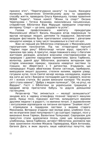 принесе м'яч”, “Перетягування канату” та інших. Конкурси
малюнків, присвячених Олімпійському руху та здоровому
способу життя, проводила Ольга Криницька, голова правління
МОБФ “Індиго”. Члени комісії “Жінки та спорт” Оксана
Черепанова і Тетяна Казакова, миколаївська письменниця,
співробітник бібліотеки Віра Марущак проводили спортивну
вікторину “Спорт — це сила, здоров'я та успіх”.
Голова профспілкового комітету прокуратури
Миколаївської області Василь Кошурко вітав переможців та
вручав нагороди: медалі, дипломи та подарунки. Заключним
акордом фестивалів були приготовлені хлопцями і дівчатами
концертні номери, в тому числі танцювальні в стилі хіп-хоп.
Вже не перший рік бібліотека співпрацює з Миколаївським
геріатричним пансіонатом. Під час літературної тертулії
“Чарівні пори року” бібліотекарі читали вірші, прислів'я і
приказки про зиму. А присутні, люди поважного віку і з багатим
життєвим досвідом, ділилися власними спостереженнями за
природою і давніми народними прикметами. Ірина Горбенко,
волонтер, давній друг бібліотеки, розповіла ветеранам про
історію ялинкових прикрас, показала новорічні листівки та
іграшки, які збереглися з її дитинства. Згадували, що
напередодні Різдва обов'язково білили світлицю, прибирали,
вивішували вишиті рушники, стелили килими, варили узвар,
готували кутю; після Святої вечері молодь колядувала, ходячи
від хати до хати і бажаючи господарям щастя-здоров'я, многих
літ і всяких статків. Всі разом виконали колядки “По всьому
світі стала новина”, “Добра з медом паляниця”, “Ой, на річці, на
Йордані”. Гості з бібліотеки за українською традицією у
Щедрий вечір пригостили бабусь та дідусів домашніми
гостинцями.
Ретро-вечір “Час змінюється — мелодії залишаються”
занурив всіх в чарівну атмосферу пісенної творчості минулих
років. Кращі пісні, підказані життям, залишаються вірними
друзями людини і в радості, і в хвилини печалі. З задоволенням
і ентузіазмом відповідали на питання вікторини “Знайомі пісні”
і отримували в подарунок листівки з видами старого
Миколаєва. Ветерани згадали свої молоді роки, улюблені пісні,
які не втратили своєї популярності і до сьогодні: народні, пісні у
виконанні Анни Герман, Валентини Толкунової. Сюрпризом для
присутніх стали аудіозаписи пісень саме цих всенародних
улюблениць. Ірина Горбенко, активіст бібліотеки, розповіла про
своє захоплення піснями Мікаела Тарівердієва, Юрія Антонова,
Євгенія Доги, в яких звучать лише найсвітліші почуття; про
11
 