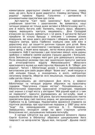 коментували дорогоцінні сімейні реліквії — світлини, серед
яких, до речі, були й дуже раритетні. Сімейну вікторину “Моя
родина” провела Лариса Гальченко і доповнила її
різноманітними прислів'ями про сім'ю.
Арт-простір “Світ твоїх захоплень” було присвячено
улюбленим заняттям і захопленням. Як виявилося, наші
читацькі родини не тільки дуже активні в бібліотечному житті,
але й мають багато хобі: малюють, пишуть вірші, збирають
марки, вирощують кактуси, вишивають... Діна Солодрай
в'язанням на спицях займається з 12 років. У дитинстві батьки
придбали їй кілька брошур з описами і схемами різних
візерунків, які вона довго розглядала і обирала кращий для її
першого светра. Ірина Горбенко знайшла своє хобі вже в
дорослому віці: це пошиття дитячих іграшок для дітей. Вона
зазначила, що це захоплююче і насправді не складне заняття,
адже фетр, з яким вона працює, легко можна різати, зшивати,
склеювати. Хобі її заспокоює і дає позитивні емоції, коли дариш
зроблені з любов'ю своїми руками іграшки друзям і близьким.
Алла Землянська створює милі речі для домашнього затишку.
Після емоційної розмови про свої захоплення присутні завітали
до етнографічного відділу Миколаївського обласного
краєзнавчого музею на майстер-клас Кокошко А. В. “Оберіг для
родини”. Читачі і бібліотекарі разом з іншими миколаївцями
виготовляли для своїх родин оберіг “Боже око”, який поєднує в
собі кольори Сонця, а знаходячись в оселі, нейтралізує
негативну енергію, оберігає всіх мешканців, поширює навколо
себе світло і благо.
Долучившись до святкування Дня міста, у вересні
бібліотекарі та читацькі родини зібралися на краєзнавчу
подорож “Прогулянка старим містом”. Познайомившись з
бібліотечними новинками краєзнавчої літератури, перевірив
свої знання з історії міста у вікторині “Мій рідний край ні з чим
не порівняти”, присутні відправились до яхт-клубу, який є
окрасою Миколаєва вже 128 років. Багато миколаївських поетів
присвятили йому свої поетичні рядки, які декламували читачі І.
Горбенко та Д. Самоздра. Надзвичайне враження справила на
підлітків розповідь про кругосвітню подорож у 1987 році яхти
“Ікар” під командуванням капітана Б. С. Немирова.
Завершилась екскурсія селфі на фоні струнких шпилів
білосніжних яхт, мальовничих пейзажів яхтклубу.
З нагоди 120-річчя від дня народження великого лірика
Сергія Єсеніна в бібліотеці зібралися шанувальники його
творчості на вечір-елегію “Душа моя, послухай”. Душею поезії
13
 