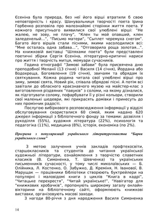 Єсеніна була природа, без неї його вірші втратили б свою
неповторність і красу. Шанувальниця творчості поета Ірина
Горбенко розповіла про малознайомі сторінки життя поета. У
кожного присутнього виявилися свої улюблені вірші: “Не
жалею, не зову, не плачу”, “Клен ты мой опавший, клен
заледенелый…”, “Письмо матери”, “Сыплет черемуха снегом”.
Багато його віршів стали піснями, якими насолодилися всі:
“Мне осталась одна забава…”, “Отговорила роща золотая...”.
На книжковій виставці “Шляхами поета” були представлені
поетичні збірки Сергія Єсеніна, літературно-критичні нариси
про життя і творчість митця, мемуари сучасників.
Година етнографії “Зимові забави” була присвячена дню
преподобної Меланії (13 січня) і Василя (14 січня), Йордана або
Водохреща, Богоявлення (19 січня), звичаям та обрядам їх
святкування. Кожна родина читала свої улюблені вірші про
зиму, зимові свята, Новий рік, співала обрядові пісні. А потім всі
завітали до обласного краєзнавчого музею на майстер-клас з
виготовлення різдвяних “павуків” з соломи, на якому дізналися,
як підготувати солому, пофарбувати її у різні кольори, створили
свої маленькі шедеври, які прикрасять домівки і принесуть до
них промінчик радості.
Послугою вибіркового розповсюдження інформації у відділі
обслуговування скористалися 60 сімей, яким надано 620
джерел інформації з бібліотечного фонду за темами: дозвілля і
рукоділля (55%), художня література (22%), психологія та
педагогіка (11%), медицина (8%), історія, економіка (по 2%).
Програма з популяризації українського літературознавства “Барви
українського слова”
З метою залучення учнів закладів профтехосвіти,
старшокласників та студентів до читання української
художньої літератури, ознайомлення з творчістю славетних
класиків (В. Симоненка, Т. Шевченка) та українських
письменників сучасності, у тому числі миколаївських — Б.
Олійника, Л. Костенко, О. Забужко, Д. Креміня, Н. Іванової, В.
Марущак — працівники бібліотеки створюють буктрейлери на
популярні і маловідомі книги з циклів “Книга в кадрі”,
“Читацьке перехрестя”, “Читай українське!”, “Навігатор для
“книжкових хробачків”, пропонують широкому загалу онлайн-
вікторини на бібліотечному сайті, оформлюють книжкові
виставки, організовують масові заходи.
З нагоди 80-річчя з дня народження Василя Симоненка
14
 