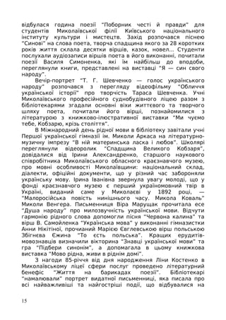 відбулася година поезії “Поборник честі й правди” для
студентів Миколаївської філії Київського національного
інституту культури і мистецтв. Захід розпочався піснею
“Синові” на слова поета, творча спадщина якого за 28 коротких
років життя склала десятки віршів, казок, новел... Студенти
послухали аудіозаписи віршів поета в його виконанні, почитали
поезії Василя Симоненка, які їм найбільш до вподоби,
переглянули книги, представлені на виставці “Я — син свого
народу”.
Вечір-портрет “Т. Г. Шевченко — голос українського
народу” розпочався з перегляду відеофільму “Обличчя
української історії” про творчість Тараса Шевченка. Учні
Миколаївського професійного суднобудівного ліцею разом з
бібліотекарями згадали основні віхи життєвого та творчого
шляху поета, почитали його вірші, познайомилися з
літературою з книжково-ілюстративної виставки “Ми чуємо
тебе, Кобзарю, крізь століття”.
В Міжнародний день рідної мови в бібліотеку завітали учні
Першої української гімназії ім. Миколи Аркаса на літературно-
музичну імпрезу “В ній материнська ласка і любов”. Школярі
переглянули відеоролик “Спадщина Великого Кобзаря”,
довідалися від Ірини Александренко, старшого наукового
співробітника Миколаївського обласного краєзнавчого музею,
про мовні особливості Миколаївщини: національний склад,
діалекти, офіційні документи, що у різний час забороняли
українську мову. Ірина Іванівна звернула увагу молоді, що у
фонді краєзнавчого музею є перший україномовний твір в
Україні, виданий саме у Миколаєві у 1892 році, —
“Малоросійська повість нинішнього часу. Микола Коваль”
Миколи Венгера. Письменниця Віра Марущак прочитала есе
“Душа народу” про милозвучність української мови. Відчути
гармонію рідного слова допомогли пісня “Червона калина” та
вірш В. Самойленка “Українська мова” у виконанні гімназистки
Анни Нікітіної, прочианий Марією Євглевською вірш польською
Збігнєва Єжина “То єсть польська”. Кращих ерудитів-
мовознавців визначили вікторина “Знавці української мови” та
гра “Підбери синонім”, а допомагала в цьому книжкова
виставка “Мово рідна, живи в ріднім домі”.
З нагоди 85-річчя від дня народження Ліни Костенко в
Миколаївському ліцеї сфери послуг проведено літературний
бенефіс “Життя на барикадах поезії”. Бібліотекарі
“намалювали” портрет видатної письменниці, яка писала про
всі найважливіші та найгостріші події, що відбувалися на
15
 
