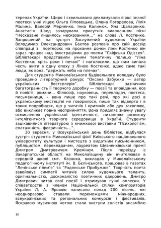 теренах України. Щиро і схвильовано декламували вірші знаної
поетеси учні ліцею Ольга Ліповецька, Олена Погорелова, Лілія
Малина, Валерій Мерненко, Інна Калинюк, Яна Шапаренко.
Анастасія Швед зачарувала присутніх виконанням пісні
“Несказане лишилось несказанним…” на слова Л. Костенко.
Запрошений на зустріч Заслужений художник України
Володимир Олександрович Бахтов розповів про свій досвід
співпраці з поетесою: на прохання дочки Ліни Костенко він
зараз працює над ілюстраціями до поеми “Скіфська Одіссея”.
Бібліотекарі представили учням тематичну полицю “Ліна
Костенко: крізь роки і печалі” і наголосили, що нам випала
честь жити в одну епоху з Ліною Костенко, адже саме такі
люди, як вона, “держать небо на плечах”.
Для студентів Миколаївського будівельного коледжу було
проведено літературний ракурс “Оксана Забужко — автор
українських бестселерів”. Бібліотекарі зазначили
багатогранність її творчого доробку — поезії та оповідання, есе
й повісті, романи... Філософ, науковець, перекладач, поетеса,
письменниця, – вона пише про такі речі, про які досі в
українському мистецтві не говорилося, пише так відверто і в
таких подробицях, що у читачів і критиків або дух захоплює,
або викликає повне несприйняття. Вона приділяє значну увагу
осмисленню української ідентичності, питанням розвитку
інтелігентного творчого середовища в Україні. Студенти
зацікавилися літературою з книжкової виставки “Психологізм,
епатажність, феєричність…”.
30 вересня, у Всеукраїнський день бібліотек, відбулася
зустріч студентів Миколаївської філії Київського національного
університету культури і мистецтв з видатним письменником,
публіцистом, перекладачем, лауреатом Шевченківської премії
Дмитром Дмитровичем Кремінем. Після переїзду із
Закарпатської області на Миколаївщину він вчителював в
середній школі смт. Казанка, викладав у Миколаївському
педагогічному інституті ім. В. Бєлінського, працював в газетах
“Ленінське плем’я” та “Радянське Прибужжя”. Творчість поета
завойовує симпатії читачів силою художнього таланту,
оригінальністю, досконалістю поетичних одкровень. Дмитро
Дмитрович читав свої поезії і отримував гучні оплески. У
співавторстві з членом Національної спілки композиторів
України Л. А. Яровою написано понад 200 пісень, які
неодноразово ставали переможцями міжнародних,
всеукраїнських та регіональних конкурсів і фестивалів.
Яскравою музичною нотою стали виступи солістів ансамблю
16
 