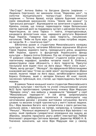 “Лю-Старс” Антона Бойка та Богдани Даніло (керівник —
Людмила Сергієнко), які виконали пісню “Королева ночі”, та
солістки муніципального театру-студії Аліни Зілінської
(керівник — Тетяна Ярова), котра зірвала бурхливі оплески
своїм емоційним виконанням пісень “Земле моя кохана” та
“Циганська рапсодія”. Відповідаючи на запитання студентів, Д.
Кремінь сказав, що планує перекладати твори балканських
поетів; вдячний долі за подаровану зустріч з дівчиною Ольгою з
Чернігівщини, за сина Тараса — поета, літературознавця,
кандидата філологічних наук, народного депутата Верховної
Ради України. Говорячи про свою творчість, письменник
наголосив: “Якби не було віри, що моє слово потрібне людям,
не писав би. Я — генетично поет”.
Бібліотека разом зі студентами Миколаївського коледжу
культури і мистецтв, читачами бібліотеки відзначили 80-річчя
Героя України, відомого поета, громадського діяча, академіка
НАН України, одного із фундаторів Українського фонду
культури — Бориса Ілліча Олійника. Під час літературної години
“У дзеркалі слова Бориса Олійника” студенти взяли участь у
поетичному марафоні, залюбки читаючи поезії Б. Олійника,
демонструючи свою обізнаність з його творчістю. Присутні
послухали всім відомі пісні на його вірші: “Мати сіяла льон”,
“Мамо, вечір догоря”, “Мелодія”. На оформленій бібліотекарями
книжковій виставці “Стою на своїй землі” експонувалися збірки
поезій, музичні твори на його вірші, автобіографічні видання
Бориса Олійника, який є автором близько 40 книг поезій,
численних публікацій, есе, статей, що перекладались багатьма
мовами.
В рамках Тижня юнацької книги студентам Миколаївського
коледжу культури і мистецтв та учням спеціалізованої школи
№22 було презентовано гумористичну книжку Віри Марущак
“Ярмарок сміху”, яка вийшла у видавництві “Шамрай” у серії
“Миколаївське перехрестя”. У ній автор запропонувала
поміркувати, добродушно посміятися й покепкувати над
негативними рисами і різними життєвими ситуаціями. Багато
цікавих та веселих історій трапляється у житті кожної людини.
Ось і Віра Іванівна багато чого запам'ятала з свого дитинства,
шкільних років, і виклала на папері, наприклад, в гуморесках
“Ринька”, “Маленькі ведмежата”. Зупинилася Віра Іванівна і на
шляху, який пройшли гумористичні оповідання від задуму до
збірника, зокрема приділила увагу роботі ілюстратора Любові
Ніколаєвої і редактора Світлани Іванової. Директор МОБЮ Н. В.
Ткаченко зазначила, що хоча Віра Марущак має у своєму
17
 