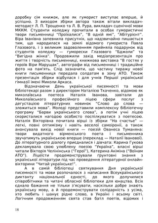 доробку сім книжок, але як гуморист виступає вперше, й
успішно. З виходом збірки автора також вітали викладач-
методист Л. П. Трощенко та Л. В. Рура, викладач сценічної мови
МККМ. Студенти коледжу прочитали в особах гумористичні
твори письменниці “Проїхалися”, “В одній ямі”, “Абітурієнт”.
Віра Іванівна запевнила присутніх, що надзвичайно пишається
тим, що народилася на землі відомого гумориста Павла
Глазового, і з великим задоволенням прийняла подарунок від
студентів коледжу — гуморески Глазового “Бджоли” та
“Вигідна жінка”. Продовжили захід медіапрезентація про
життя і творчість письменниці, книжкова виставка “В гостях у
героїв Віри Марущак”, автографи від письменниці і традиційне
фото на пам'ять. Слід зазначити, що частину тиражу нової
книги письменниця передала солдатам в зону АТО. Також
презентація збірки відбулася і для учнів Першої української
гімназії імені Миколи Аркаса.
Відзначаючи День української писемності та мови
бібліотекарі разом з директором Наталією Ткаченко, відомою як
миколаївська поетеса Наталія Іванова, завітали до
Миколаївського професійного ліцею сфери послуг з
дегустацією літературних новинок “Слово до слова —
зложиться мова”. Молоді представили комплексну бібліотечну
програму “Барви українського слова”, а потім учні ліцею
скористалися нагодою особисто поспілкуватися з поетесою.
Наталія Вікторівна почитала вірші із збірки “На счастье” —
легкі, повні оптимізму і навіть веселої самоіронії, а також
анонсувала вихід нової книги — поезій Ованеса Туманяна:
твори видатного вірменського поета і письменника
звучатимуть українською вперше (переклад — Наталії Іванової).
До літературного діалогу приєдналися і дівчата: Карина Гукова
декламувала свою улюблену поезію “Україна”, власні вірші
читали Вікторія Челінінська (“Герої”), Катерина Акіміна (“Воїнам
АТО”). Ліцеїсти продемонстрували ґрунтовні знання з
української літератури під час проведення літературної онлайн-
вікторини “Читай українське!”.
А в самій бібліотеці святкування Дня української
писемності та мови розпочалося з написання Всеукраїнського
диктанту національної єдності, до якого долучилися
співробітники та читачі обласної бібліотеки для юнацтва. Всіх
єднало бажання не тільки з’ясувати, наскільки добре знають
українську мову, а й продемонструвати солідарність з усіма,
хто любить і шанує рідне слово, в Україні і всьому світі.
Логічним продовженням свята став батл поетів, відомих і
18
 