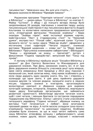 письменства”, “Шевченко наш. Він для усіх століть...”.
Програма залучення до бібліотеки “Територія читання”
Родзинкою програми “Територія читання” стала друга “ніч
в бібліотеці” — джем-сейшн “Сутінки в бібліотеці” за книгою С.
Майєр “Сутінки”. З обіду і до пізнього вечора молоді було
запропоновано 20 заходів, пов'язаних з сюжетом твору: школу
письменницької майстерності від письменника-фантаста Андрія
Альтанова та колективне написання продовження вампірської
саги, літературний фотосалон “Книжкові знайомці” і бюро
знахідок “Знайди героя”, живі інсталяції відомих картин,
майстер-класи “Лист в старовинному стилі” та “Намалюй
думки”, експрес-тест “Пізнай себе”, музичний салон “Сутінки
великого міста” та салон краси “Make-ap studio”, оформлені у
містичному стилі кафетерій “Читати подано”, книжкові
виставки “Відкрий щоденник — злови час” та “Magic books”,
бібліоквест “Прогулянка книжковими лабіринтами” і бібліодартс
“Знаєш — відповідай, не знаєш — прочитай!”, зустріч з
фокусником “Година чародійства”, випускний бал “Танці під
луною”.
У лютому в бібліотеці пройшла акція “Зізнайся бібліотеці у
коханні” до Дня Святого Валентина та Міжнародного дня
дарування книжок. Про День закоханих знають всі. А от про
День дарування книжок більшість учасників акції чула вперше.
Ідею свята американці Еммі Бродмур у 2012 році підказав її
маленький син, який запитав маму, чому немає особливого дня,
коли люди дарують один одному книги. Ось так і з'явилось у
календарі ще одне свято. У цей день прийнято дарувати
книжки друзям та членам родини, залишати книги в людних
місцях, надавати знижки в книгарнях, організовувати
волонтерські кампанії зі збирання книжок для окремих
категорій громадян, інтернатів, лікарень, бібліотек, жертвувати
твори друку благодійним організаціям, що займаються
розвитком грамотності. Бібліотекарі вручили читачам книги,
щоб і самі читали, і менших братиків та сестричок порадували
подарунками від бібліотеки. Хлопці і дівчата стали учасниками
читацького марафону “Година читання”: обравши книжку на
виставці “Світ починається з любові”, вони зачитували
прозовий уривок чи вірш. А потім весело складали Love-пазли і
отримували “валентинки” та шоколадні сердечка. Особливо
цікавими були зізнання, за що ж наші читачі люблять саме
нашу бібліотек: атмосферу затишку і доброзичливості, цікаві
книжки, нових друзів, веселі заходи, класний і незвичний
20
 