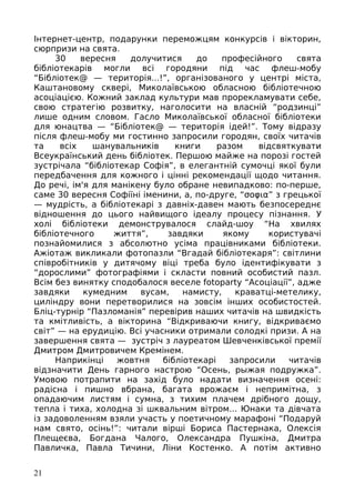 Інтернет-центр, подарунки переможцям конкурсів і вікторин,
сюрпризи на свята.
30 вересня долучитися до професійного свята
бібліотекарів могли всі городяни під час флеш-мобу
“Бібліотек@ — територія...!”, організованого у центрі міста,
Каштановому сквері, Миколаївською обласною бібліотечною
асоціацією. Кожний заклад культури мав прорекламувати себе,
свою стратегію розвитку, наголосити на власній “родзинці”
лише одним словом. Гасло Миколаївської обласної бібліотеки
для юнацтва — “Бібліотек@ — територія ідей!”. Тому відразу
після флеш-мобу ми гостинно запросили городян, своїх читачів
та всіх шанувальників книги разом відсвяткувати
Всеукраїнський день бібліотек. Першою майже на порозі гостей
зустрічала “бібліотекар Софія”, в елегантній сумочці якої були
передбачення для кожного і цінні рекомендації щодо читання.
До речі, ім'я для манікену було обране невипадково: по-перше,
саме 30 вересня Софіїні іменини, а, по-друге, “σοφια” з грецької
— мудрість, а бібліотекарі з давніх-давен мають безпосереднє
відношення до цього найвищого ідеалу процесу пізнання. У
холі бібліотеки демонструвалося слайд-шоу “На хвилях
бібліотечного життя”, завдяки якому користувачі
познайомилися з абсолютно усіма працівниками бібліотеки.
Ажіотаж викликали фотопазли “Вгадай бібліотекаря”: світлини
співробітників у дитячому віці треба було ідентифікувати з
“дорослими” фотографіями і скласти повний особистий пазл.
Всім без винятку сподобалося веселе fotoparty “Асоціації”, адже
завдяки кумедним вусам, намисту, краватці-метелику,
циліндру вони перетворилися на зовсім інших особистостей.
Бліц-турнір “Пазломанія” перевірив наших читачів на швидкість
та кмітливість, а вікторина “Відкриваючи книгу, відкриваємо
світ” — на ерудицію. Всі учасники отримали солодкі призи. А на
завершення свята — зустріч з лауреатом Шевченківської премії
Дмитром Дмитровичем Кремінем.
Наприкінці жовтня бібліотекарі запросили читачів
відзначити День гарного настрою “Осень, рыжая подружка”.
Умовою потрапити на захід було надати визначення осені:
радісна і пишно вбрана, багата врожаєм і непримітна, з
опадаючим листям і сумна, з тихим плачем дрібного дощу,
тепла і тиха, холодна зі шквальним вітром... Юнаки та дівчата
із задоволенням взяли участь у поетичному марафоні “Подаруй
нам свято, осінь!”: читали вірші Бориса Пастернака, Олексія
Плещеєва, Богдана Чалого, Олександра Пушкіна, Дмитра
Павличка, Павла Тичини, Ліни Костенко. А потім активно
21
 