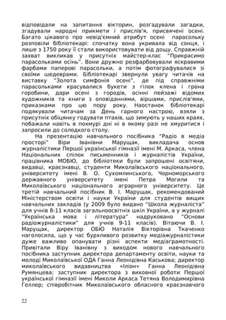 відповідали на запитання вікторин, розгадували загадки,
згадували народні прикмети і прислів'я, присвячені осені.
Багато цікавого про невід'ємний атрибут осені парасольку
розповіли бібліотекарі: спочатку вона укривала від сонця, і
лише з 1750 року її стали використовувати від дощу. Справжній
захват викликав у присутніх майстер-клас “Прикрасимо
парасольками осінь”. Вони дружно розфарбовували яскравими
фарбами паперові парасольки, а потім фотографувалися зі
своїми шедеврами. Бібліотекарі звернули увагу читачів на
виставку “Золота симфонія осені”, де під справжніми
парасольками красувалися букети з гілок клена і грона
горобини, дари осені з городів, осінні пейзажі відомих
художників та книги з оповіданнями, віршами, прислів'ями,
приказками про цю пору року. Наостанок бібліотекарі
подякували читачам за День гарного настрою, взяли з
присутніх обіцянку годувати птахів, що зимують у наших краях,
побажали навіть в похмурі дні ні в якому разі не хмуритися і
запросили до солодкого столу.
На презентацію навчального посібника “Радіо в медіа
просторі” Віри Іванівни Марущак, викладача основ
журналістики Першої української гімназії імені М. Аркаса, члена
Національних спілок письменників і журналістів України,
працівника МОБЮ, до бібліотеки були запрошені освітяни,
видавці, краєзнавці, студенти Миколаївського національного,
університету імені В. О. Сухомлинського, Чорноморського
державного університету імені Петра Могили та
Миколаївського національного аграрного університету. Це
третій навчальний посібник В. І. Марущак, рекомендований
Міністерством освіти і науки України для студентів вищих
навчальних закладів (у 2009 було видано “Школа журналіста”
для учнів 8-11 класів загальноосвітніх шкіл України, а у журналі
“Українська мова і література” надруковано “Основи
радіожурналістики” для учнів 9-11 класів). Вітаючи В. І.
Марущак, директор ОБЮ Наталія Вікторівна Ткаченко
наголосила, що у час бурхливого розвитку медіажурналістики
дуже важливо опанувати різні аспекти медіаграмотності.
Привітали Віру Іванівну з виходом нового навчального
посібника заступник директора департаменту освіти, науки та
молоді Миколаївської ОДА Ганна Леонідівна Каськова; директор
миколаївського видавництва «Іліон» Ганна Леонідівна
Румянцева; заступник директора з виховної роботи Першої
української гімназії імені Миколи Аркаса Тетяна Володимирівна
Геллер; співробітник Миколаївського обласного краєзнавчого
22
 