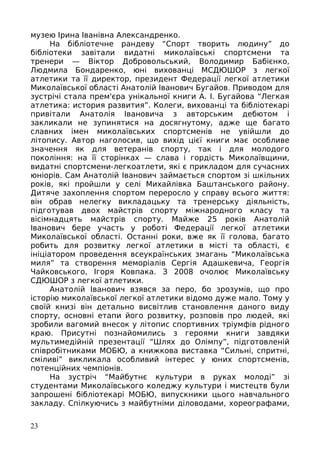 музею Ірина Іванівна Александренко.
На бібліотечне рандеву “Спорт творить людину” до
бібліотеки завітали видатні миколаївські спортсмени та
тренери — Віктор Добровольський, Володимир Бабієнко,
Людмила Бондаренко, юні вихованці МСДЮШОР з легкої
атлетики та її директор, президент Федерації легкої атлетики
Миколаївської області Анатолій Іванович Бугайов. Приводом для
зустрічі стала прем'єра унікальної книги А. І. Бугайова “Легкая
атлетика: история развития”. Колеги, вихованці та бібліотекарі
привітали Анатолія Івановича з авторським дебютом і
закликали не зупинятися на досягнутому, адже ще багато
славних імен миколаївських спортсменів не увійшли до
літопису. Автор наголосив, що вихід цієї книги має особливе
значення як для ветеранів спорту, так і для молодого
покоління: на її сторінках — слава і гордість Миколаївщини,
видатні спортсмени-легкоатлети, які є прикладом для сучасних
юніорів. Сам Анатолій Іванович займається спортом зі шкільних
років, які пройшли у селі Михайлівка Баштанського району.
Дитяче захоплення спортом переросло у справу всього життя:
він обрав нелегку викладацьку та тренерську діяльність,
підготував двох майстрів спорту міжнародного класу та
вісімнадцять майстрів спорту. Майже 25 років Анатолій
Іванович бере участь у роботі Федерації легкої атлетики
Миколаївської області. Останні роки, вже як її голова, багато
робить для розвитку легкої атлетики в місті та області, є
ініціатором проведення всеукраїнських змагань “Миколаївська
миля” та створення меморіалів Сергія Адашкевича, Георгія
Чайковського, Ігоря Ковпака. З 2008 очолює Миколаївську
СДЮШОР з легкої атлетики.
Анатолій Іванович взявся за перо, бо зрозумів, що про
історію миколаївської легкої атлетики відомо дуже мало. Тому у
своїй книзі він детально висвітлив становлення даного виду
спорту, основні етапи його розвитку, розповів про людей, які
зробили вагомий внесок у літопис спортивних тріумфів рідного
краю. Присутні познайомились з героями книги завдяки
мультимедійній презентації “Шлях до Олімпу”, підготовленій
співробітниками МОБЮ, а книжкова виставка “Сильні, спритні,
сміливі” викликала особливий інтерес у юних спортсменів,
потенційних чемпіонів.
На зустріч “Майбутнє культури в руках молоді” зі
студентами Миколаївського коледжу культури і мистецтв були
запрошені бібліотекарі МОБЮ, випускники цього навчального
закладу. Спілкуючись з майбутніми діловодами, хореографами,
23
 