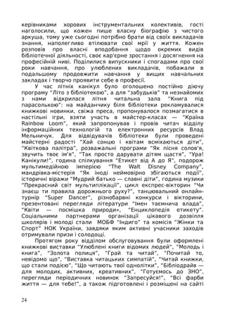 керівниками хорових інструментальних колективів, гості
наголосили, що кожен пише власну біографію з чистого
аркуша, тому уже сьогодні потрібно брати від своїх викладачів
знання, наполегливо втілювати свої мрії у життя. Кожен
розповів про власні вподобання щодо окремих видів
бібліотечної діяльності, своє кар'єрне зростання і досягнення на
професійній ниві. Поділилися випускники і спогадами про свої
роки навчання, про улюблених викладачів, побажали в
подальшому продовжити навчання у вищих навчальних
закладах і творчо проявити себе в професії.
У час літніх канікул було оголошено постійно діючу
програму “Літо з бібліотекою”, а для “забудьків” та незнайомих
з нами відкрилася літня читальна зала “Книга під
парасолькою”: на майданчику біля бібліотеки рекламувалися
книжкові новинки, свіжа преса, пропонувалося позмагатися в
настільні ігри, взяти участь в майстер-класах — “Країна
Rainbow Loom”, який запропонував і провів читач відділу
інформаційних технологій та електронних ресурсів Влад
Мельничук. Для відвідувачів бібліотеки були проведені
майстерні радості “Хай сонцю і квітам всміхаються діти”,
“Квіткова палітра”, розважальні програми “Як пісня солов'я,
звучить твоє ім'я”, “Так просто дарувати дітям щастя”, “Ура!
Канікули!”, година спілкування “Етикет від А до Я”, подорож
мультимедійною імперією “The Walt Disney Company”,
мандрівка-містерія “Як іноді неймовірно збігаються події”,
історичні віражи “Мудрий батько — славні діти”, година музики
“Прекрасний світ мультиплікації”, цикл експрес-вікторин “Чи
знаєш ти правила дорожнього руху?”, танцювальний онлайн-
турнір “Super Dancer”, різнобарвні конкурси і вікторини,
презентовані перегляди літератури “Імен таємнича влада”,
“Квіти — посмішка природи», “Енциклопедія етикету”.
Соціальними партнерами організації цікавого дозвілля
школярів і молоді стали МОБФ “Індиго” та комісія “Жінки та
Спорт” НОК України, завдяки яким активні учасники заходів
отримували призи і солодощі.
Протягом року відділом обслуговування були оформлені
книжкові виставки “Улюблені книги відомих людей”, “Молодь і
книга”, “Золота полиця”, “Грай та читай”, “Почитай то,
невідомо що”, “Виставка читацьких симпатій”, “Читай книжки,
що стали подією”, “Що читають твої однолітки”, “Бібліодрайв —
для молодих, активних, креативних”, “Готуємось до ЗНО”,
перегляди періодичних новинок “Запресуйся!”, “Всі фарби
життя — для тебе!”, а також підготовлені і розміщені на сайті
24
 