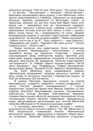 віртуальні виставки “ТОП-10 книг 2014 року”, “На кожну книгу
— по фільму”, “Письменники — молодим”, “Книги-ювіляри”.
Креативно рекламувався фонд відділу у холі бібліотеки: книги
зручно влаштовувалися в коробках, підвішених на кольорових
мотузках, журнали, репродукції та фотографії “сохли” на
прищіпках, манекен час від часу міняв свій образ, повна книг
валіза так і заманювала всіх до захоплюючої подорожі,
майстерно “закатана” в банки осінь і самовар з сушками так і
пропонували читачам зігрітися біля каміну, а м'які і пухнасті
брати наших менші так і напрошувалися на ласку. Завдяки
нетрадиціному підходу ці виставки користувалися найбільшою
популярністю: “В пошуках острова скарбів”, “Країна мурляндія”,
“Собаче життя від А до Я”, “Ваші продукти — наші рецепти”,
“Відкриваємо світ разом”, “Кар'єрист. Всі грані успіху”, “Золота
симфонія осені”, “Хотите чаю?”.
Новою послугою для користувачів стали інтерактивні
релакс-читання “Аудіокарусель”, започатковані з метою
привабити молодь до художньої літератури і водночас
популяризувати фонд електронних видань: протягом року
користувачі відділу інформаційних технологій та електронних
ресурсів прослухали 59 аудіодисків. Попитом користувалися
такі аудіокниги: “ Я, “Победа” і Берлін” Кузьми Скрябіна, “Зів’ялі
квіти викидають” Ірен Роздобудько, “Собака Баскервилей”
Артура Конан Дойла, “Великий Гетсбі” Френсіса Фіцджеральда.
На блозі бібліотеки було запроваджено рубрику
“Допомагаємо, розважаємо”: своєрідні віртуальні “хелпіки” на
різну цікаву та актуальну тематику з періодичних видань. За
2015 рік розміщено 322 матеріали.
В рамках Програми просування читання за участю
миколаївських студентів відбулися інтернет-конференції з
циклу “Читали? Давайте познайомимося!”: з поетом,
журналістом, лауреатом премій імені Миколи Трублаїні та Лесі
Українки Анатолієм Леонтійовичем Качаном; письменником,
публіцистом, вченим Віктором Олексійовичем Жадьком;
головою Хмельницької обласної організації Національної спілки
письменників України Василем Горбатюком. Щоквартально
відділ обслуговування організовував для читачів бібліотеки
тематичні бібліоквести “В пошуках книжкових скарбів”.
З листопада миколаївці — фанати читання — можуть
долучитися до нового спільного проекту “Тест 99” бібліотеки та
Філії Національної телекомпанії України “Миколаївська
регіональна дирекція”. Щопонеділка в передачі “Новий день”
на телеканалі “Миколаїв” бібліотека презентує літературні
25
 