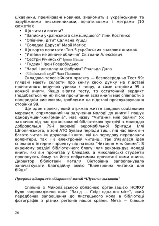 цікавинки, премійовані новинки, знайомить з українськими та
зарубіжними письменниками, початківцями і метрами (10
сюжетів):
• Що читати восени?
• “Записки українського самашедшого” Ліни Костенко
• “Опівнічні діти” Салмана Рушді
• “Солодка Даруся” Марії Матіос
• Що варто почитати: Топ-5 українських знакових книжок
• “У війни не жіноче обличчя” Світлани Алексієвич
• ”Сестри Річинські” Ірини Вільде
• “Гудзик” Ірен Роздобудько
• “Чарлі і шоколадна фабрика” Роальда Дала
• “Бійцівський клуб” Чака Паланика
Складова телевізійного проекту — безпосередньо Тест 99:
глядачі мають скласти про книгу свою думку на підставі
прочитаного ведучою уривка з твору, а саме сторінки 99 з
кожної книги. Якщо вірити тесту, то остаточний вердикт
(подобається чи ні) після прочитання всієї книги має співпасти з
попереднім висновком, зробленим на підставі прослуховування
сторінки 99.
Ще один проект, який отримав життя завдяки соціальним
мережам, спрямований на залучення молоді до книги і пошук
однодумців-”книгоманів”, має назву “Читання між боями” Як
зазначив під час організованої бібліотекою зустрічі з молоддю
добровольця 79-ї окремої аеромобільної бригади Іллі
Шполянського, в зоні АТО бували періоди тиші, під час яких він
багато читав як друковані книги, які на передову передавали
волонтери, так і в електронній читанці: так з'явилася ідея
спільного інтернет-проекту під назвою “Читання між боями”. В
окремому розділі бібліотечного блогу Ілля рекомендує молоді
книги, які він прочитав у бліндажі, а миколаївські студенти
пропонують йому та його побратимам прочитані ними книги.
Директор бібліотеки Наталія Вікторівна запропонувала
започаткувати благодійну акцію “Електронна читанка для
бійця”.
Програма підтримки обдарованої молоді “Шукаємо таланти”
Спільно з Миколаївською обласною організацією НСФХУ
було запроваджено цикл “Захід — Схід: єднання міст”, який
передбачав запрошення до мистецького кола в бібліотеці
фотографів з різних регіонів нашої країни. Мета — більше
26
 