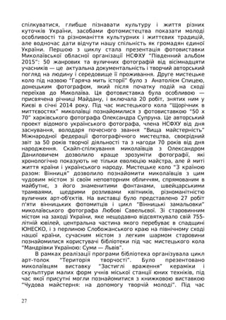 спілкуватися, глибше пізнавати культуру і життя різних
куточків України, засобами фотомистецтва показати молоді
особливості та різноманіття культурних і життєвих традицій,
але водночас дати відчути нашу спільність як громадян єдиної
України. Першою з циклу стала презентація фотовиставки
Миколаївської обласної організації НСФХУ “Південний альбом
2015”: 50 жанрових та вуличних фотографій від вісімнадцяти
учасників — це актуальна документальність і творчий авторський
погляд на людину і середовище її проживання. Друге мистецьке
коло під назвою “Гаряча мить історії” було з Анатолієм Спицею,
донецьким фотографом, який після початку подій на сході
переїхав до Миколаїва. Ця фотовиставка була особливою —
присвячена річниці Майдану, і включала 20 робіт, знятих ним у
Києві в січні 2014 року. Під час мистецького кола “Щорічник в
миттєвостях” миколаївці познайомилися з фотовиставкою “50 х
70” харківського фотографа Олександра Супруна. Це авторський
проект відомого українського фотографа, члена НСФХУ від дня
заснування, володаря почесного звання “Вища майстерність”
Міжнародної федерації фотографічного мистецтва, своєрідний
звіт за 50 років творчої діяльності та з нагоди 70 років від дня
народження. Скайп-спілкування миколаївців з Олександром
Даниловичем дозволило краще зрозуміти фотографії, які
хронологічно показують не тільки еволюцію майстра, але й миті
життя країни і українського народу. Мистецьке коло “З країною
разом: Вінниця” дозволило познайомити миколаївців з цим
чудовим містом зі своїм неповторним обличчям, спрямованим в
майбутнє, з його знаменитими фонтанами, швейцарськими
трамваями, щедрими розливами квітників, різноманітністю
вуличних арт-об'єктів. На виставці було представлено 27 робіт
п'яти вінницьких фотомитців і цикл “Вінницькі замальовки”
миколаївського фотографа Любові Савельєвої. Зі старовинним
містом на заході України, яке нещодавно відсвяткувало свій 755-
літній ювілей, центральна частина якого перебуває в спадщині
ЮНЕСКО, і з перлиною Слобожанського краю на північному сході
нашої країни, сучасним містом з легким шармом старовини
познайомилися користувачі бібліотеки під час мистецького кола
“Мандрівки Україною: Суми — Львів”.
В рамках реалізації програми бібліотека організувала цикл
арт-толок “Територія творчості”. Було презентовано
миколаївцям виставку “Застиглі враження” кераміки і
скульптури малих форм учнів міської станції юних техніків, під
час якої присутні могли познайомитися з книжковою виставкою
“Чудова майстерня: на допомогу творчій молоді”. Під час
27
 