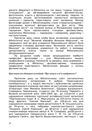 дівчата збиралися в бібліотеці на так звану “годину творчого
спілкування”, де обговорювали питання фотомистецтва,
фототехніки, участь у фотоконкурсах і виставках, творчих та
соціальних акціях, організовували презентації авторських
колекцій і проектів, переглядали зняті матеріали. Молоді
фотографи разом з бібліотекарями стали співорганізаторами і
учасниками вуличної фотовиставки до Дня міста “Моє
улюблене місто”: на головній вулиці, в Молодіжному кварталі
городянам була презентована стендова фотовиставка,
присвячена Миколаєву — парадному і камерному, радісному і
ностальгічному.
Протягом року члени клубу були активними учасниками
бібліотечної акції “Великий марафон Великою Морською”, по
завершенні якої до Дня утворення Миколаївської області було
оформлено стендову фотовиставку “Вулицями міста святого
Миколая” за підтримки управління по роботі з молоддю
департаменту освіти, науки та молоді Миколаївської
облдержадміністрації.
На засідання клубу також запрошувалися майбутні
професійні фотографи — учні Миколаївського вищого
професійного училища технологій та дизайну, яких знайомили з
розміщеними в бібліотеці фотовиставками, тонкощами
професійної майстерності, бібліотечним фондом з питань
фотомистецтва.
Краєзнавча дослідницька експедиція “Про минуле в ім'я майбутнього”
Протягом року на бібліотечному сайті систематично
поповнювалися матеріалами 6 рубрик “Краєзнавчого
калейдоскопу”, а у відділі мистецтв і краєзнавства щомісяця
оформлювалися книжкові виставки за наступними напрямками:
літературні (про Михайла Божаткіна”, Едуарда Багрицького,
Спиридона Черкасенка); історичні (до 70 річниці Перемоги у
Великій вітчизняній війні 1941-1945 рр., до 110-річчя з дня
народження керівника підпільної антифашистської організації
“Партизанська іскра” В. С. Моргуненка, до 225-річчя спуску на
воду фрегата “Святий Миколай”, до 100-річчя від дня
народження командира героїв-десантників К. Ф. Ольшанського,
до 45-річчя з часу побудови науково-дослідного судна
“Академік Сергій Корольов”, до 80-річчя з дня народження
генерал-майора морської авіації А. М. Сікварова, до185-річчя з
дня народження громадського діяча Г. М. Ге, до 235-річчя
адмірала Грейга, про братів Вишеславських); мистецькі ( про
29
 
