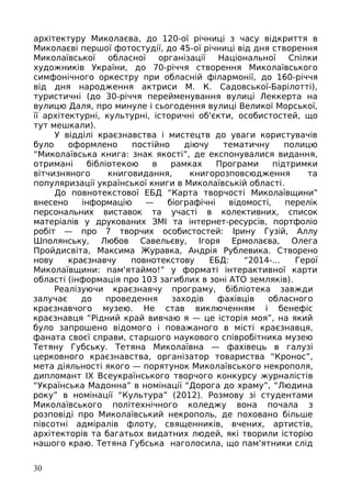архітектуру Миколаєва, до 120-ої річниці з часу відкриття в
Миколаєві першої фотостудії, до 45-ої річниці від дня створення
Миколаївської обласної організації Національної Спілки
художників України, до 70-річчя створення Миколаївського
симфонічного оркестру при обласній філармонії, до 160-річчя
від дня народження актриси М. К. Садовської-Барілотті),
туристичні (до 30-річчя перейменування вулиці Леккерта на
вулицю Даля, про минуле і сьогодення вулиці Великої Морської,
її архітектурні, культурні, історичні об'єкти, особистостей, що
тут мешкали).
У відділі краєзнавства і мистецтв до уваги користувачів
було оформлено постійно діючу тематичну полицю
“Миколаївська книга: знак якості”, де експонувалися видання,
отримані бібліотекою в рамках Програми підтримки
вітчизняного книговидання, книгорозповсюдження та
популяризації української книги в Миколаївській області.
До повнотекстової ЕБД “Карта творчості Миколаївщини”
внесено інформацію — біографічні відомості, перелік
персональних виставок та участі в колективних, список
матеріалів у друкованих ЗМІ та інтернет-ресурсів, портфоліо
робіт — про 7 творчих особистостей: Ірину Гузій, Аллу
Шполянську, Любов Савельєву, Ігоря Ермолаєва, Олега
Пройдисвіта, Максима Журавка, Андрія Рублевика. Створено
нову краєзнавчу повнотекстову ЕБД: “2014-... Герої
Миколаївщини: пам'ятаймо!” у форматі інтерактивної карти
області (інформація про 103 загиблих в зоні АТО земляків).
Реалізуючи краєзнавчу програму, бібліотека завжди
залучає до проведення заходів фахівців обласного
краєзнавчого музею. Не став виключенням і бенефіс
краєзнавця “Рідний край вивчаю я — це історія моя”, на який
було запрошено відомого і поважаного в місті краєзнавця,
фаната своєї справи, старшого наукового співробітника музею
Тетяну Губську. Тетяна Миколаївна — фахівець в галузі
церковного краєзнавства, організатор товариства “Кронос”,
мета діяльності якого — порятунок Миколаївського некрополя,
дипломант IX Всеукраїнського творчого конкурсу журналістів
“Українська Мадонна” в номінації “Дорога до храму”, “Людина
року” в номінації “Культура” (2012). Розмову зі студентами
Миколаївського політехнічного коледжу вона почала з
розповіді про Миколаївський некрополь, де поховано більше
півсотні адміралів флоту, священників, вчених, артистів,
архітекторів та багатьох видатних людей, які творили історію
нашого краю. Тетяна Губська наголосила, що пам'ятники слід
30
 