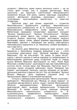 цінувати і зберігати, адже кожна могильна плита — це не
тільки факт історії, але й шедевр архітектури. Вона
зазначила, що багатьом пам'ятникам Миколаївського
некрополя більше 150 років, навела приклади надгробних
написів. Доповнили розповідь краєзнавця сюжети з
телепередач, мультимедійна презентація та перегляд
літератури.
Протягом року для різних аудиторій — студентів
Миколаївського будівельного коледжу, Миколаївського
національного університету ім. В. О. Сухомлинського, учнів
Миколаївського професійного ліцею сфери послуг —
бібліотекарі проводили інтерактивні краєзнавчі екскурсії
“Вулиця Адміральська”, “Вулиця Потьомкінська”. Молодь
дізнавалася цікаві факти про історію вулиць, знамениті
історичні будівлі, видатних городян; розглядала чисельні
фотографії, карти, схеми, зібрані відомим краєзнавцем Юрієм
Крючковим, картини з пейзажами цих вулиць найстарішого
миколаївського художника А. Д. Покосенка, котрий відтворив у
них старе місто.
На початку року бібліотека запросила своїх читачів і всіх
бажаючих у захоплюючу подорож довжиною в рік — стати
учасниками краєзнавчої акції “Великий марафон Великою
Морською”. Під час бліц-асорті “Чи знаєш ти рідне місто?”
хлопці і дівчата шукали в книгах відповіді на запропоновані їм
бібліотекарями запитання щодо історичних подій та споруд
вулиці Великої Морської; фантазували на тему “Яким буде
Миколаїв у майбутньому”; розповідали про свої найулюбленіші
куточки міста; читали вірші про Миколаїв. Протягом акції її
учасники також складали краєзнавчі пазли “Невідоме про
відоме”: розгадували таємниці, шукали відповіді на загадки,
досконало вивчали історичні постаті. Під час бенефісу “Вулиця
Велика Морська” було підведено підсумки акції та
презентовано зібрані її учасниками матеріали.
Спільно з громадськими організаціями “Жіночі ініціативи і
демократія”, “Молодіжний рух “Молодь за права людини” за
підтримки Департамента освіти, науки і молоді Миколаївської
обласної держадміністрації бібліотека організувала
краєзнавчий квест вулицею Адміральською “Історичний
Миколаїв”. В заході взяли участь команди коледжу
Миколаївського національного університету ім. В.
Сухомлинського; професійного промислового ліцею;
технолого-економічного коледжу Миколаївського
національного аграрного університету; професійного
31
 