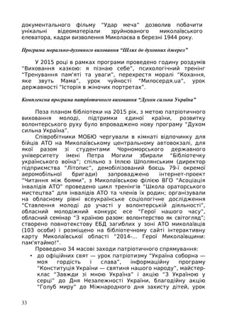 документального фільму “Удар меча” дозволив побачити
унікальні відеоматеріали зруйнованого миколаївського
елеватора, кадри визволення Миколаєва в березні 1944 року.
Програма морально-духовного виховання “Шлях до духовних джерел”
У 2015 році в рамках програми проведено годину роздумів
“Виховання казкою: я пізнаю себе”, психологічний тренінг
“Тренування пам'яті та уваги”, перехрестя моралі “Кохання,
яке звуть Мама”, урок чуйності “Милосердя.ua”, урок
державності “Історія в жіночих портретах”.
Комплексна програма патріотичного виховання “Духом сильна Україна”
Поза планом бібліотеки на 2015 рік, з метою патріотичного
виховання молоді, підтримки єдиної країни, розвитку
волонтерського руху було впроваджено нову програму “Духом
сильна Україна”.
Співробітники МОБЮ чергували в кімнаті відпочинку для
бійців АТО на Миколаївському центральному автовокзалі, для
якої разом зі студентами Чорноморського державного
університету імені Петра Могили збирали “Бібліотечку
українського воїна”; спільно з Іллєю Шполянським (директор
підприємства “Літопис”, демобілізований боєць 79-ї окремої
аеромобільної бригади) запроваджено інтернет-проект
“Читання між боями”, з Миколаївською філією ВГО “Асоціація
інвалідів АТО” проведено цикл тренінгів “Школа ораторського
мистецтва” для інвалідів АТО та членів їх родин; організували
на обласному рівні всеукраїнське соціологічне дослідження
“Ставлення молоді до участі у волонтерській діяльності”,
обласний молодіжний конкурс есе “Герої нашого часу”,
обласний семінар “З країною разом: волонтерство як світогляд”;
створено повнотекстову ЕБД загиблих у зоні АТО миколаївців
(103 особи) і розміщено на бібліотечному сайті інтерактивну
карту Миколаївської області “2014-... Герої Миколаївщини:
пам'ятаймо!”.
Проведено 34 масові заходи патріотичного спрямування:
• до офіційних свят — урок патріотизму “Україна соборна —
моя гордість і слава”, інформаційну програму
“Конституція України — святиня нашого народу”, майстер-
клас “Завжди зі мною Україна” і акцію “З Україною у
серці” до Дня Незалежності України, благодійну акцію
“Голуб миру” до Міжнародного дня захисту дітей, урок
33
 