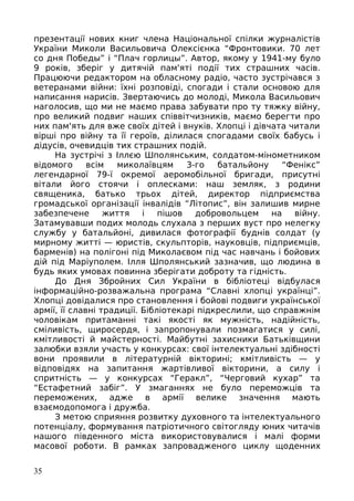 презентації нових книг члена Національної спілки журналістів
України Миколи Васильовича Олексієнка “Фронтовики. 70 лет
со дня Победы” і “Плач горлицы”. Автор, якому у 1941-му було
9 років, зберіг у дитячій пам'яті події тих страшних часів.
Працюючи редактором на обласному радіо, часто зустрічався з
ветеранами війни: їхні розповіді, спогади і стали основою для
написання нарисів. Звертаючись до молоді, Микола Васильович
наголосив, що ми не маємо права забувати про ту тяжку війну,
про великий подвиг наших співвітчизників, маємо берегти про
них пам'ять для вже своїх дітей і внуків. Хлопці і дівчата читали
вірші про війну та її героїв, ділилася спогадами своїх бабусь і
дідусів, очевидців тих страшних подій.
На зустрічі з Іллєю Шполянським, солдатом-мінометником
відомого всім миколаївцям 3-го батальйону “Фенікс”
легендарної 79-ї окремої аеромобільної бригади, присутні
вітали його стоячи і оплесками: наш земляк, з родини
священика, батько трьох дітей, директор підприємства
громадської організації інвалідів “Лiтопис”, він залишив мирне
забезпечене життя і пішов добровольцем на війну.
Затамувавши подих молодь слухала з перших вуст про нелегку
службу у батальйоні, дивилася фотографії буднів солдат (у
мирному житті — юристів, скульпторів, науковців, підприємців,
барменів) на полігоні під Миколаєвом під час навчань і бойових
дій під Маріуполем. Ілля Шполянський зазначив, що людина в
будь яких умовах повинна зберігати доброту та гідність.
До Дня Збройних Сил України в бібліотеці відбулася
інформаційно-розважальна програма “Славні хлопці українці”.
Хлопці довідалися про становлення і бойові подвиги української
армії, її славні традиції. Бібліотекарі підкреслили, що справжнім
чоловікам притаманні такі якості як мужність, надійність,
сміливість, щиросердя, і запропонували позмагатися у силі,
кмітливості й майстерності. Майбутні захисники Батьківщини
залюбки взяли участь у конкурсах: свої інтелектуальні здібності
вони проявили в літературній вікторині; кмітливість — у
відповідях на запитання жартівливої вікторини, а силу і
спритність — у конкурсах “Геракл”, “Черговий кухар” та
“Естафетний забіг”. У змаганнях не було переможців та
переможених, адже в армії велике значення мають
взаємодопомога і дружба.
З метою сприяння розвитку духовного та інтелектуального
потенціалу, формування патріотичного світогляду юних читачів
нашого південного міста використовувалися і малі форми
масової роботи. В рамках запровадженого циклу щоденних
35
 