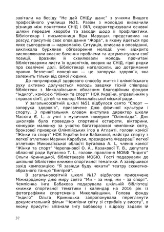 завітали на бесіду “Не дай СНІДу шанс” з учнями Вищого
професійного училища №21. Разом з молоддю визначили
різницю між поняттями СНІД і ВІЛ, охарактеризували основні
шляхи передачі хвороби та заходи щодо її профілактики.
Бібліотекар і письменниця Віра Марущак представила на
розсуд присутніх своє оповідання “Жора”, в якому йдеться про
лихо сьогодення — наркоманію. Ситуація, описана в оповіданні,
викликала бурхливе обговорення молоді: учні відкрито
висловлювали власне бачення проблеми та аргументували свої
позиції. Вразили й схвилювали молодь прочитані
бібліотекарями листи їх однолітків, хворих на СНІД, гіркі рядки
про скалічені долі. Бібліотекарі наголосили, що дотримання
правил безпечної поведінки — це запорука здоров’я, яка
залежить тільки від самої людини.
До популяризації здорового способу життя і олімпійського
руху активно долучається молодь завдяки тісній співпраці
бібліотеки з Миколаївським обласним благодійним фондом
“Індиго”, комісією “Жінки та спорт” НОК України, управлінням у
справах сім'ї, дітей та молоді Миколаївської міської ради.
У загальноосвітній школі №51 відбулося свято “Спорт —
запорука здоров'я”, присвячене Дню фізичної культури і
спорту. З привітальним словом виступив директор школи
Масюта Є. І., а учні з музичним номером “Олімпіада”. Для
школярів було проведено спортивні естафети, вікторини,
конкурси малюнку за участю багаторазової чемпіонки світу,
бронзової призерки Олімпійських ігор в Атланті, голови комісії
“Жінки та спорт” НОК України Інги Бабакової, майстра спорту з
легкої атлетики Марини Карабузи, президента Федерації легкої
атлетики Миколаївської області Бугайова А. І., членів комісії
“Жінки та спорт” Черепанової О. А., Казакової Т. В., депутата
обласної ради Бугаєнко Т. І., голови правління МОБФ “Індиго”
Ольги Криницької, бібліотекарів МОБЮ. Гості подарували до
шкільної бібліотеки книжки спортивної тематики. А завершився
захід композицією “Я завжди буду чекати” театру сюжетно-
образного танцю “Емпірей”.
В загальноосвітній школі №17 відбулося присвячене
Міжнародному дню миру свято “Ми – за мир, ми – за спорт”.
Чемпіонка Інга Бабакова подарувала шкільній бібліотеці
книжки спортивної тематики і календар на 2016 рік із
фотографіями спортсменів Миколаївщини. Голова фонду
“Індиго” Ольга Криницька запропонувала переглянути
документальний фільм “Чемпіони світу зі стрибків у висоту”, в
якому присутні впізнали Інгу Бабакову і відразу задали їй
37
 