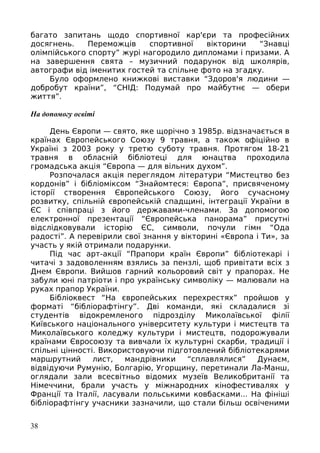 багато запитань щодо спортивної кар'єри та професійних
досягнень. Переможців спортивної вікторини “Знавці
олімпійського спорту” журі нагородило дипломами і призами. А
на завершення свята – музичний подарунок від школярів,
автографи від іменитих гостей та спільне фото на згадку.
Було оформлено книжкові виставки “Здоров'я людини —
добробут країни”, “СНІД: Подумай про майбутнє — обери
життя”.
На допомогу освіті
День Європи — свято, яке щорічно з 1985р. відзначається в
країнах Європейського Союзу 9 травня, а також офіційно в
Україні з 2003 року у третю суботу травня. Протягом 18-21
травня в обласній бібліотеці для юнацтва проходила
громадська акція “Європа — для вільних духом”.
Розпочалася акція переглядом літератури “Мистецтво без
кордонів” і бібліоміксом “Знайомтеся: Європа”, присвяченому
історії створення Європейського Союзу, його сучасному
розвитку, спільній європейській спадщині, інтеграції України в
ЄС і співпраці з його державами-членами. За допомогою
електронної презентації “Європейська панорама” присутні
відслідковували історію ЄС, символи, почули гімн “Ода
радості”. А перевірили свої знання у вікторині «Європа і Ти», за
участь у якій отримали подарунки.
Під час арт-акції “Прапори країн Європи” бібліотекарі і
читачі з задоволенням взялись за пензлі, щоб привітати всіх з
Днем Європи. Вийшов гарний кольоровий світ у прапорах. Не
забули юні патріоти і про українську символіку — малювали на
руках прапор України.
Бібліоквест “На європейських перехрестях” пройшов у
форматі “бібліорафтінгу”. Дві команди, які складалися зі
студентів відокремленого підрозділу Миколаївської філії
Київського національного університету культури і мистецтв та
Миколаївського коледжу культури і мистецтв, подорожували
країнами Євросоюзу та вивчали їх культурні скарби, традиції і
спільні цінності. Використовуючи підготовлений бібліотекарями
маршрутний лист, мандрівники “сплавлялися” Дунаєм,
відвідуючи Румунію, Болгарію, Угорщину, перетинали Ла-Манш,
оглядали зали всесвітньо відомих музеїв Великобританії та
Німеччини, брали участь у міжнародних кінофестивалях у
Франції та Італії, ласували польськими ковбасками... На фініші
бібліорафтінгу учасники зазначили, що стали більш освіченими
38
 