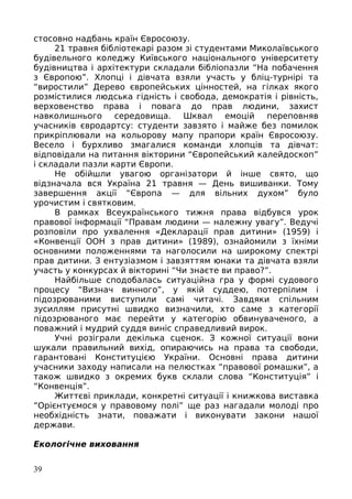 стосовно надбань країн Євросоюзу.
21 травня бібліотекарі разом зі студентами Миколаївського
будівельного коледжу Київського національного університету
будівництва і архітектури складали бібліопазли “На побачення
з Європою”. Хлопці і дівчата взяли участь у бліц-турнірі та
“виростили” Дерево європейських цінностей, на гілках якого
розмістилися людська гідність і свобода, демократія і рівність,
верховенство права і повага до прав людини, захист
навколишнього середовища. Шквал емоцій переповняв
учасників євродартсу: студенти завзято і майже без помилок
прикріплювали на кольорову мапу прапори країн Євросоюзу.
Весело і бурхливо змагалися команди хлопців та дівчат:
відповідали на питання вікторини “Європейський калейдоскоп”
і складали пазли карти Європи.
Не обійшли увагою організатори й інше свято, що
відзначала вся Україна 21 травня — День вишиванки. Тому
завершення акції “Європа — для вільних духом” було
урочистим і святковим.
В рамках Всеукраїнського тижня права відбувся урок
правової інформації “Правам людини — належну увагу”. Ведучі
розповіли про ухвалення «Декларації прав дитини» (1959) і
«Конвенції ООН з прав дитини» (1989), ознайомили з їхніми
основними положеннями та наголосили на широкому спектрі
прав дитини. З ентузіазмом і завзяттям юнаки та дівчата взяли
участь у конкурсах й вікторині “Чи знаєте ви право?”.
Найбільше сподобалась ситуаційна гра у формі судового
процесу “Визнач винного”, у якій суддею, потерпілим і
підозрюваними виступили самі читачі. Завдяки спільним
зусиллям присутні швидко визначили, хто саме з категорії
підозрюваного має перейти у категорію обвинуваченого, а
поважний і мудрий суддя виніс справедливий вирок.
Учні розіграли декілька сценок. З кожної ситуації вони
шукали правильний вихід, опираючись на права та свободи,
гарантовані Конституцією України. Основні права дитини
учасники заходу написали на пелюстках “правової ромашки”, а
також швидко з окремих букв склали слова “Конституція” і
“Конвенція”.
Життєві приклади, конкретні ситуації і книжкова виставка
“Орієнтуємося у правовому полі” ще раз нагадали молоді про
необхідність знати, поважати і виконувати закони нашої
держави.
Екологічне виховання
39
 