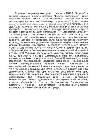 В рамках партнерської участі разом з МОБФ “Індиго” в
конкурсі соціальних проектів програми “Формула майбутнього” Центру
соціальних проектів “РУСАЛ” було отримано грантові кошти та
диплом переможця за проект “Екокультура, творимо разом”. Було проведено
екологічні акції з прибирання міста та обласний конкурс “Еко природи, еко
душі”, за результатами якого у Миколаєві відкрилася виставка
фоторобіт і плакатного малюнка. Конкурс проводився в трьох
вікових категоріях та двох номінаціях — «Плакатний малюнок»
та «Репортаж». На конкурс надійшло 452 роботи від 68
учасників, що відрізнялися вдумливістю, оригінальністю,
щирістю, доброю енергетикою. Журі та організатори конкурсу
в складі начальника управління культури, національностей та
релігій Михайла Димитрова, директора Благодійного Фонду
«Центр соціальних програм» Олени Ожема, директора Ц. П.
«Південний бриз» Оксани Черепанової, члена комісії «Екологія і
спорт» НОК України, заслуженого майстра спорту, чемпіонки
світу, бронзового призера Олімпійських ігор Інги Бабакової,
голови правління фонду «Індиго» Ольги Криницької, голови
правління Миколаївської обласної організації Національної
спілки фотохудожників України Любові Савельєвої і
миколаївської художниці Ірини Кирильчук привітали учасників
та переможців конкурсу, урочисто нагородили подарунками та
дипломами. Співорганізатори виставки: управління культури,
національностей та релігій Миколаївської обласної державної
адміністрації, Ц.П. «Південний бриз», обласні організації
Національних Спілок художників і фотохудожників України,
комісія «Екологія і спорт» Національного Олімпійського
Комітету України, Департамент житлово-комунального
господарства Миколаївської міської ради.
40
 