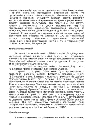 можна у них здобути; стан матеріально-технічної бази; терміни
і форми навчання; проведення виробничих занять та
організацію дозвілля. Кожен викладач, спілкуючись з молоддю,
намагався передати специфіку закладу освіти, речником
котрого він являється. Спілкування проходило у формі жвавого
діалогу: школярі розпитували про пільги під час вступу,
наявність гуртожитку та умови проживання, вартість
підготовчих курсів, можливість продовження навчання за
кордоном, уточнювали дати проведення Днів відкритих дверей.
Школярі й викладачі подякували співробітникам обласної
бібліотеки для юнацтва та Єланецької ЦРБ за організацію
заходу, надану можливість проведення ефективної
інформаційно-профорієнтаційної кампанії та з “перших уст”
отримати детальну інформацію.
Виїзні заходи для молоді
До нових стандартів якості бібліотечного обслуговування
населення можна віднести виїзні заходи, які дозволяють
молоді, яка проживає у сільській місцевості, районних центрах
Миколаївської області скористатися ресурсами і послугами
обласної бібліотеки для юнацтва.
У 2015 році проведено виїзну інформаційну сесію
“Бібліотека пропонує молоді” для молоді Очакова.
У травні 2015 року бібліотекою було організовано і
проведено щорічний виїзний Фестиваль молодіжної книги
“Бібліодрайв” в смт. Єланець. Фестиваль проходив під девізом
“Слово+Слово=Книга” біля будинку Центральної районної
бібліотеки, на головній площі, яка тимчасово перетворилася на
Літературний бульвар. Тому учасниками заходу стали не тільки
читачі ЦРБ, підлітки та молодь, а і всі мешканці селища. На
“Літературному бульварі” молодь зустрілася з письменницею
Вірою Марущак та поетесою Наталією Івановою, взяла участь у
літературній вікторині “В світі книг”, літературному дефіле
“Парад книжкових героїв”, переглянула книги з автографами
та дарчими написами авторів з фонду обласної бібліотеки для
юнацтва. Під час урочистого закриття фестивалю були
нагороджені грамотами, подяками та дипломами найактивніші
учасники заходу та кращі читачі Єланецької ЦБС.
Молодіжний конкурс
З метою виховання патріотичних поглядів та переконань,
42
 