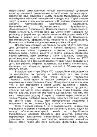 національної самосвідомості молоді; популяризації сучасного
героїзму, активної громадянської позиції, волонтерського руху;
посилення ролі бібліотек у цьому процесі Миколаївська ОБЮ
організувала обласний молодіжний конкурс есе “Герої нашого
часу”, в якому взяла участь молодь з 12 районів Миколаївської
області: Арбузинського, Баштанського, Братського,
Веселинівського, Вознесенського, Врадіївського,
Доманівського, Єланецького, Кривоозерського, Новоодеського,
Первомайського, Снігурівського. До Оргкомітету надійшло 43
розповіді у формі есе про героїв-земляків: бійців-учасників АТО
(роботи з майже всіх районів), волонтерів (з Братського,
Веселинівського, Врадіївського), меценатів (з Арбузинського,
Братського районів), які допомагають українській армії.
Оголошуючи конкурс, ми ставили за мету зібрати матеріал
для увічнення подвигу живих і пам'яті загиблих. Але ця
неоголошена війна торкнулася кожного села, громади,
багатьох родин. Хлопці і дівчата не просто наводили факти про
героїв-земляків, вони ділилися з нами наболілим, тривогою,
розмірковували над дорослими питаннями. Війна чи АТО?
Громадянська чи з зовнішнім ворогом? Герої тільки солдати чи і
діти, що роблять обереги, волонтери, що возять гуманітарку,
фермери, що віддають врожаї, вчителі і бібліотекарі, що
плетуть сітки?..
Більшість есе — про бійців АТО: професійних військових та
за контрактом, по призову чи мобілізації, тих, хто пішли
добровольцями, навіть про члена команди тральщика
“Черкаси”, який одним із перших стикнувся з російськими
окупантами в анексованому Криму. Конкурсанти написали про
тих, з ким навчалися в одній школі, однолітків і навіть
однокласників, про таких звичайних ще вчора сусідських
хлопців, які завтра, коли прийшла війна, стали Героями, про
братів і дядьків, знайомих або просто односельчан, про тих, хто
вже повернувся додому і зараз є членом пара-олімпійської
збірної України, здобуває вищу освіту, і про тих, хто вже ніколи
не обніме свою неньку, про нагороджених медалями і
орденами і тих, кого завжди будуть пам'ятати земляки.
Журі у складі голови Т. О. Михайловського, начальника
управління по роботі з молоддю департаменту освіти, науки та
молоді облдержадміністрації, членів — співробітників
Миколаївської обласної бібліотеки для юнацтва, визначило
переможців, враховуючи самостійність пошукової роботи,
унікальність матеріалу, змістовність викладення, наявність
прямої мови героя або його близьких, фотографій: Куліша
43
 