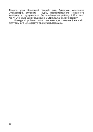 Дениса, учня Братської гімназії, смт. Братське, Андроніка
Олександра, студента І курсу Первомайського медичного
коледжу, с. Кудрявцівка Веселинівського району і Костенко
Анну, ученицю Виноградівської ЗОШ Баштанського району.
Конкурсні роботи стали основою для створеної на сайті
віртуального меморіалу Героїв Миколаївщини.
44
 