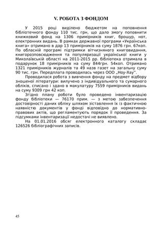 V. РОБОТА З ФОНДОМ
У 2015 році виділено бюджетом на поповнення
бібліотечного фонду 110 тис. грн, що дало змогу поповнити
книжковий фонд на 1306 примірників книг, брошур, нот,
електронних видань. В рамках державної програми «Українська
книга» отримано в дар 13 примірників на суму 1876 грн. 67коп.
По обласній програмі підтримки вітчизняного книговидання,
книгорозповсюдження та популяризації української книги у
Миколаївській області на 2011-2015 рр. бібліотека отримала в
подарунок 18 примірників на суму 844грн. 54коп. Отримано
1321 примірників журналів та 49 назв газет на загальну суму
90 тис. грн. Передплата проводилась через ООО „Ноу-Хау”.
Проводилася робота з вивчення фонду на предмет відбору
зношеної літератури: вилучено з індивідуального та сумарного
обліків, списано і здано в макулатуру 7559 примірників видань
на суму 9309 грн 42 коп.
Згідно плану роботи було проведено інвентаризацію
фонду бібліотеки — 76170 прим. — з метою забезпечення
достовірності даних обліку шляхом зіставлення їх із фактичною
наявністю документів у фонді відповідно до нормативно-
правових актів, що регламентують порядок її проведення. За
підсумками інвентаризації недостачі не виявлено.
На 01.01.2016 обсяг електронного каталогу складає
126526 бібліографічних записів.
45
 