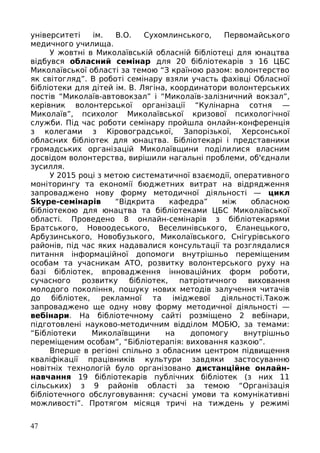 університеті ім. В.О. Сухомлинського, Первомайського
медичного училища.
У жовтні в Миколаївській обласній бібліотеці для юнацтва
відбувся обласний семінар для 20 бібліотекарів з 16 ЦБС
Миколаївської області за темою “З країною разом: волонтерство
як світогляд”. В роботі семінару взяли участь фахівці Обласної
бібліотеки для дітей ім. В. Лягіна, координатори волонтерських
постів “Миколаїв-автовокзал” і “Миколаїв-залізничний вокзал”,
керівник волонтерської організації “Кулінарна сотня —
Миколаїв”, психолог Миколаївської кризової психологічної
служби. Під час роботи семінару пройшла онлайн-конференція
з колегами з Кіровоградської, Запорізької, Херсонської
обласних бібліотек для юнацтва. Бібліотекарі і представники
громадських організацій Миколаївщини поділилися власним
досвідом волонтерства, вирішили нагальні проблеми, об'єднали
зусилля.
У 2015 році з метою систематичної взаємодії, оперативного
моніторингу та економії бюджетних витрат на відрядження
запроваджено нову форму методичної діяльності — цикл
Skype-семінарів “Відкрита кафедра” між обласною
бібліотекою для юнацтва та бібліотеками ЦБС Миколаївської
області. Проведено 8 онлайн-семінарів з бібліотекарями
Братського, Новоодеського, Веселинівського, Єланецького,
Арбузинського, Новобузького, Миколаївського, Снігурівського
районів, під час яких надавалися консультації та розглядалися
питання інформаційної допомоги внутрішньо переміщеним
особам та учасникам АТО, розвитку волонтерського руху на
базі бібліотек, впровадження інноваційних форм роботи,
сучасного розвитку бібліотек, патріотичного виховання
молодого покоління, пошуку нових методів залучення читачів
до бібліотек, рекламної та іміджевої діяльності.Також
запроваджено ще одну нову форму методичної діяльності —
вебінари. На бібліотечному сайті розміщено 2 вебінари,
підготовлені науково-методичним відділом МОБЮ, за темами:
“Бібліотеки Миколаївщини на допомогу внутрішньо
переміщеним особам”, “Бібліотерапія: виховання казкою”.
Вперше в регіоні спільно з обласним центром підвищення
кваліфікації працівників культури завдяки застосуванню
новітніх технологій було організовано дистанційне онлайн-
навчання 19 бібліотекарів публічних бібліотек (з них 11
сільських) з 9 районів області за темою “Організація
бібліотечного обслуговування: сучасні умови та комунікативні
можливості”. Протягом місяця тричі на тиждень у режимі
47
 