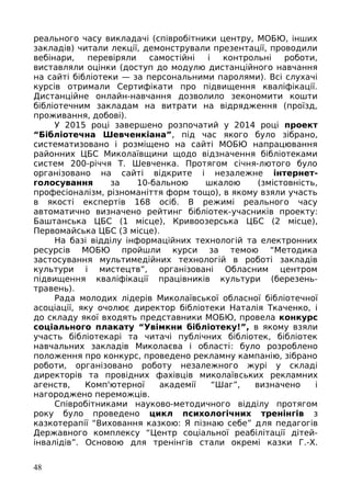 реального часу викладачі (співробітники центру, МОБЮ, інших
закладів) читали лекції, демонстрували презентації, проводили
вебінари, перевіряли самостійні і контрольні роботи,
виставляли оцінки (доступ до модулю дистанційного навчання
на сайті бібліотеки — за персональними паролями). Всі слухачі
курсів отримали Сертифікати про підвищення кваліфікації.
Дистанційне онлайн-навчання дозволило зекономити кошти
бібліотечним закладам на витрати на відрядження (проїзд,
проживання, добові).
У 2015 році завершено розпочатий у 2014 році проект
“Бібліотечна Шевченкіана”, під час якого було зібрано,
систематизовано і розміщено на сайті МОБЮ напрацювання
районних ЦБС Миколаївщини щодо відзначення бібліотеками
систем 200-річчя Т. Шевченка. Протягом січня-лютого було
організовано на сайті відкрите і незалежне інтернет-
голосування за 10-бальною шкалою (змістовність,
професіоналізм, різноманіття форм тощо), в якому взяли участь
в якості експертів 168 осіб. В режимі реального часу
автоматично визначено рейтинг бібліотек-учасників проекту:
Баштанська ЦБС (1 місце), Кривоозерська ЦБС (2 місце),
Первомайська ЦБС (3 місце).
На базі відділу інформаційних технологій та електронних
ресурсів МОБЮ пройшли курси за темою “Методика
застосування мультимедійних технологій в роботі закладів
культури і мистецтв”, організовані Обласним центром
підвищення кваліфікації працівників культури (березень-
травень).
Рада молодих лідерів Миколаївської обласної бібліотечної
асоціації, яку очолює директор бібліотеки Наталія Ткаченко, і
до складу якої входять представники МОБЮ, провела конкурс
соціального плакату “Увімкни бібліотеку!”, в якому взяли
участь бібліотекарі та читачі публічних бібліотек, бібліотек
навчальних закладів Миколаєва і області: було розроблено
положення про конкурс, проведено рекламну кампанію, зібрано
роботи, організовано роботу незалежного журі у складі
директорів та провідних фахівців миколаївських рекламних
агенств, Комп'ютерної академії “Шаг”, визначено і
нагороджено переможців.
Співробітниками науково-методичного відділу протягом
року було проведено цикл психологічних тренінгів з
казкотерапії “Виховання казкою: Я пізнаю себе” для педагогів
Державного комплексу “Центр соціальної реабілітації дітей-
інвалідів”. Основою для тренінгів стали окремі казки Г.-Х.
48
 