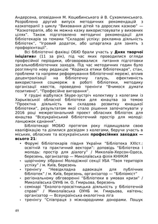 Андерсена, оповідання М. Коцюбинського й В. Сухомлинського.
Розроблено другий випуск методичних рекомендацій з
казкотерапії з циклу “Виховання дітей та дорослих казкою” —
“Казкотерапія, або як можна казку використовувати у виховних
цілях”. Також підготовлено методичні рекомендації для
бібліотекарів за темами “Складові успіху: рекламна діяльність
бібліотек”, “Ігровий додаток, або шпаргалка для занять з
профорієнтації”.
Всі бібліотечні фахівці ОБЮ брали участь у Днях творчої
ініціативи (11 за рік), під час яких проводилися огляди
професійної періодики, обговорювалися питання підготовки
загальнобібліотечних заходів. Під час методичних годин було
розглянуто нову редакцію “Кодекса етики бібліотекаря”, стан,
проблеми та напрями реформування бібліотечної мережі, вплив
децентралізації на бібліотечну галузь, ефективність
використання соцмереж в роботі бібліотеки, методику
організації квестів, проведено тренінги “Вчимося думати
позитивно”, “Професійне вигорання”.
У грудні відбулася Skype-зустріч колективу з колегами із
Харьківської обласної бібліотеки для юнацтва за темою
“Проектна діяльність як складова розвитку юнацької
бібліотеки”, результатом якої стало рішення започаткувати у
2016 році межрегіональний проект обласних бібліотек для
юнацтва “Всеукраїнський бібліотечний простір для молоді:
ланцюжок єднання”.
Бібліотекарі МОБЮ протягом року підвищували свою
кваліфікацію та ділилися досвідом з колегами, беручи участь в
міських, обласних та всеукраїнських професійних заходах —
всього 21:
• Форумі бібліотекарів півдня України “Бібліотека ХХІст.:
освітній та практичний вектори”: доповідь “Бібліотека і
молодь: простір для діалогу” / Миколаїв-Херсон-Одеса,
березень, організатор — Миколаївська філія КНУКіМ
• щорічному зібранні Молодіжної секції УБА “Твоя територія
успіху” / м. Київ, березень
• тренінгу “Невідкладна адвокація для публічних
бібліотек” / м. Київ, березень, організатор — “Бібліоміст”
• регіональному обговоренні “Бібліотеки в умовах кризи” /
Миколаївська ОУНБ ім. О. Гмирьова, березень
• семінарі “Еколого-просвітницька діяльність у бібліотечній
справі” / Миколаївська ОУНБ ім. Гмирьова, квітень;
організатор — Всеукраїнська екологічна ліга
• тренінгу “Співпраця з міжнародними донорами. Пошук
49
 