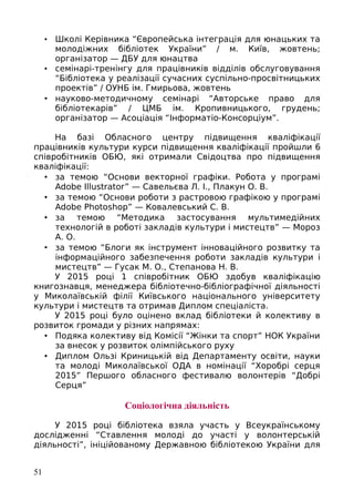 • Школі Керівника “Європейська інтеграція для юнацьких та
молодіжних бібліотек України” / м. Київ, жовтень;
організатор — ДБУ для юнацтва
• семінарі-тренінгу для працівників відділів обслуговування
“Бібліотека у реалізації сучасних суспільно-просвітницьких
проектів” / ОУНБ ім. Гмирьова, жовтень
• науково-методичному семінарі “Авторське право для
бібліотекарів” / ЦМБ ім. Кропивницького, грудень;
організатор — Асоціація “Інформатіо-Консорціум”.
На базі Обласного центру підвищення кваліфікації
працівників культури курси підвищення кваліфікації пройшли 6
співробітників ОБЮ, які отримали Свідоцтва про підвищення
кваліфікації:
• за темою “Основи векторної графіки. Робота у програмі
Adobe Illustrator” — Савельєва Л. І., Плакун О. В.
• за темою “Основи роботи з растровою графікою у програмі
Adobe Photoshop” — Ковалевський С. В.
• за темою “Методика застосування мультимедійних
технологій в роботі закладів культури і мистецтв” — Мороз
А. О.
• за темою “Блоги як інструмент інноваційного розвитку та
інформаційного забезпечення роботи закладів культури і
мистецтв” — Гусак М. О., Степанова Н. В.
У 2015 році 1 співробітник ОБЮ здобув кваліфікацію
книгознавця, менеджера бібліотечно-бібліографічної діяльності
у Миколаївській філії Київського національного університету
культури і мистецтв та отримав Диплом спеціаліста.
У 2015 році було оцінено вклад бібліотеки й колективу в
розвиток громади у різних напрямах:
• Подяка колективу від Комісії “Жінки та спорт” НОК України
за внесок у розвиток олімпійського руху
• Диплом Ользі Криницькій від Департаменту освіти, науки
та молоді Миколаївської ОДА в номінації “Хоробрі серця
2015” Першого обласного фестивалю волонтерів “Добрі
Серця”
Соціологічна діяльність
У 2015 році бібліотека взяла участь у Всеукраїнському
дослідженні “Ставлення молоді до участі у волонтерській
діяльності”, ініційованому Державною бібліотекою України для
51
 